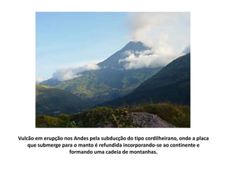 Vulcão em erupção nos Andes pela subducção do tipo cordilheirano, onde a placa que submerge para o manto é refundida incorporando-se ao continente e formando uma cadeia de montanhas. 