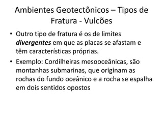Outro tipo de fratura é os de limites divergentes em que as placas se afastam e têm características próprias. Exemplo: Cordilheiras mesooceânicas, são montanhas submarinas, que originam as rochas do fundo oceânico e a rocha se espalha em dois sentidos opostosAmbientes Geotectônicos – Tipos de Fratura - Vulcões