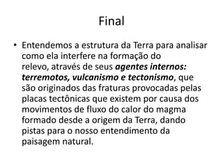 FinalEntendemos a estrutura da Terra para analisar como ela interfere na formação do relevo, através de seus agentes internos: terremotos, vulcanismo e tectonismo, que são originados das fraturas provocadas pelas placas tectônicas que existem por causa dos movimentos de fluxo do calor do magma formado desde a origem da Terra, dando pistas para o nosso entendimento da paisagem natural.