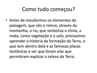 Como tudo começou?Antes de estudarmos os elementos da paisagem, que são o relevo, através da montanha, o rio, que simboliza o clima, a mata, como vegetação e o solo, precisamos aprender a história da formação da Terra, o que tem dentro dela e as famosas placas tectônicas e ver que foram elas que permitiram explicar o relevo da Terra.