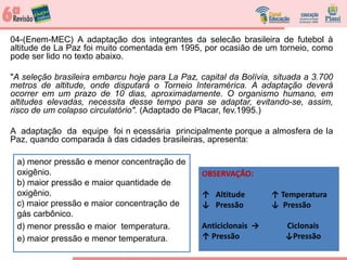 04-(Enem-MEC) A adaptação dos integrantes da selecão brasileira de futebol à
altitude de La Paz foi muito comentada em 1995, por ocasião de um torneio, como
pode ser lido no texto abaixo.
"A seleção brasileira embarcu hoje para La Paz, capital da Bolívia, situada a 3.700
metros de altitude, onde disputará o Torneio Interamérica. A adaptação deverá
ocorrer em um prazo de 10 dias, aproximadamente. O organismo humano, em
altitudes elevadas, necessita desse tempo para se adaptar, evitando-se, assim,
risco de um colapso circulatório". (Adaptado de Placar, fev.1995.)
A adaptação da equipe foi n ecessária principalmente porque a almosfera de Ia
Paz, quando comparada à das cidades brasileiras, apresenta:
a) menor pressão e menor concentração de
oxigênio.
b) maior pressão e maior quantidade de
oxigênio.
c) maior pressão e maior concentração de
gás carbônico.
d) menor pressão e maior temperatura.
e) maior pressão e menor temperatura.
OBSERVAÇÃO:
↑ Altitude ↑ Temperatura
↓ Pressão ↓ Pressão
Anticiclonais → Ciclonais
↑ Pressão ↓Pressão
 