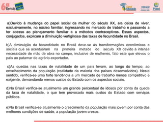 a)Devido à mudança do papel social da mulher do século XX, ela deixa de viver,
exclusivamente, no núcleo familiar, ingressando no mercado de trabalho e passando a
ter acesso ao planejamento familiar e a métodos contraceptivos. Esses aspectos,
conjugados, explicam a diminuição vertiginosa das taxas de fecundidade no Brasil.
b)A diminuição da fecundidade no Brasil deve-se às transformações econômicas e
sociais que se acentuaram na primeira metade do século XX devido à intensa
necessidade de mão de obra no campo, inclusive de mulheres, fato este que elevou o
país ao patamar de agrário-exportador.
c)As quedas nas taxas de natalidade de um país levam, ao longo do tempo, ao
envelhecimento da população (realidade da maioria dos países desenvolvidos). Neste
sentido, verifica-se uma forte tendência a um mercado de trabalho menos competitivo e
exigente, demandando menos custos do Estado com os aspectos sociais.
d)No Brasil verifica-se atualmente um grande percentual de idosos por conta da queda
da taxa de natalidade, o que tem provocado mais custos do Estado com serviços
públicos.
e)No Brasil verifica-se atualmente o crescimento da população mais jovem por conta das
melhores condições de saúde, a população jovem cresce.
a)Devido à mudança do papel social da mulher do século XX, ela deixa de viver,
exclusivamente, no núcleo familiar, ingressando no mercado de trabalho e passando a
ter acesso ao planejamento familiar e a métodos contraceptivos. Esses aspectos,
conjugados, explicam a diminuição vertiginosa das taxas de fecundidade no Brasil.
 