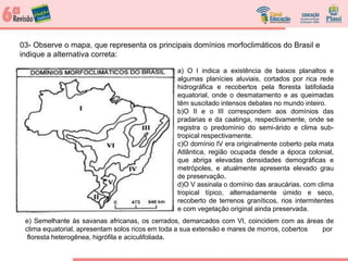03- Observe o mapa, que representa os principais domínios morfoclimáticos do Brasil e
indique a alternativa correta:
a) O I indica a existência de baixos planaltos e
algumas planícies aluviais, cortados por rica rede
hidrográfica e recobertos pela floresta latifoliada
equatorial, onde o desmatamento e as queimadas
têm suscitado intensos debates no mundo inteiro.
b)O II e o III correspondem aos domínios das
pradarias e da caatinga, respectivamente, onde se
registra o predomínio do semi-árido e clima sub-
tropical respectivamente.
c)O domínio IV era originalmente coberto pela mata
Atlântica, região ocupada desde a época colonial,
que abriga elevadas densidades demográficas e
metrópoles, e atualmente apresenta elevado grau
de preservação.
d)O V assinala o domínio das araucárias, com clima
tropical típico, alternadamente úmido e seco,
recoberto de terrenos graníticos, rios intermitentes
e com vegetação original ainda preservada.
e) Semelhante às savanas africanas, os cerrados, demarcados com VI, coincidem com as áreas de
clima equatorial, apresentam solos ricos em toda a sua extensão e mares de morros, cobertos por
floresta heterogênea, higrófila e aciculifoliada.
 