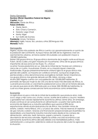NIGERIA

Datos Generales
Nombre Oficial: República Federal de Nigeria
Capital: Abuja
Ubicación: Oeste de África
Países Limítrofes:
    • Oeste: Benín
    • Este: Chad y Camerún,
    • Noreste: Lago Chad
    • Norte: Níger
    • Sur: Golfo de Guinea.
Presidente: Umaru Yar'Adua.
Idioma(s): inglés, hausa, ibo, yoruba y otras 200 lenguas más
Moneda: Naira

Demografía
Nigeria, el país más poblado de África cuenta con aproximadamente un quinto de
la población del continente. Aunque menos del 25% de los nigerianos viven en
asentamientos urbanos, al menos existen 24 ciudades con población mayor a
100.000 habitantes.
Existen 250 grupos étnicos. El grupo étnico dominante de la región norte es el Hausa-
Fulani, de los cuales una gran mayoría son musulmanes. Otros de los grupos étnicos
importantes de esa zona son los Nupe, Tiv, y Kanuri.
La etnia Yoruba predomina en sur. Más de la mitad de los Yorubas son cristianos y
cerca de un cuarto, musulmanes. El resto, en su mayoría siguen creencias
tradicionales. El grupo predominantemente cristiano Igbo es el grupo étnico más
grande del sudeste. La mayoría son católicos romanos, aunque los anglicanos,
pentecostales y otras denominaciones evangélicas también tienen importancia.
Los grupos étnicos mas grande del país son Efik, Ibibio, Annang, e Ijaw.
Al año 2007 Nigeria cuenta con una población de 135.000.000 habitantes. El
promedio de hijos por mujer es de 5.45 una de las tasas más elevadas de África, lo
cual está provocando un crecimiento poblacional nunca visto en la historia del país,
se calcula que para el año 2050 este país va a tener 258.100.000 de habitantes, lo
cual va a traer graves consecuencias tanto económicas como ambientales.

Economía
La agricultura ocupa a más de la mitad de la población que produce arroz, maíz,
yuca, sorgo y mijo como uva, chufas, cacao, aceite de la palma y caucho. Madera
y ganadería han crecido rápidamente durante los últimos veinte años. Sin embargo,
el país continúa sin ser autosuficiente en alimentación. La parte más fuerte de la
economía de Nigeria es su industria petrolífera que supone el 90% de las
exportaciones siendo el principal productor de África. Hay también minas de
estaño, carbón, mena férrica, cinc y un poco de uranio, más las reservas sin explotar
de gas natural y carbón. Gracias a la financiación proporcionada por el petróleo ha
desarrollado una importante industria manufacturera desde en los campos de:
alimentación, vehículos, textil, farmacia, papel y cemento. A pesar de su
abundancia de recursos naturales, Nigeria ha sufrido una crisis económica casi
permanente durante la última década debido a la inestabilidad política, mala
administración y corrupción; además la caida en los precios del crudo ha agravado
la situación.
 