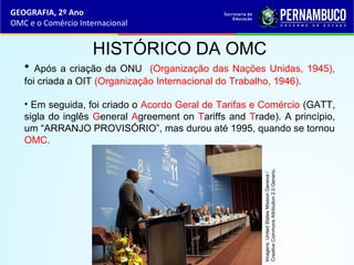GEOGRAFIA, 2º Ano
OMC e o Comércio Internacional
HISTÓRICO DA OMC
• Após a criação da ONU (Organização das Nações Unidas, 1945),
foi criada a OIT (Organização Internacional do Trabalho, 1946).
• Em seguida, foi criado o Acordo Geral de Tarifas e Comércio (GATT,
sigla do inglês General Agreement on Tariffs and Trade). A princípio,
um “ARRANJO PROVISÓRIO”, mas durou até 1995, quando se tornou
OMC.
Imagens:UnitedStatesMissionGeneva/
CreativeCommonsAttribution2.0Generic.
 