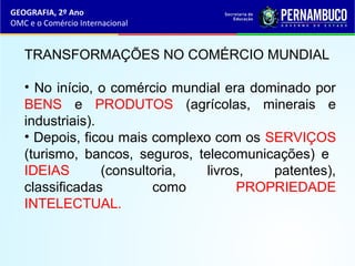 GEOGRAFIA, 2º Ano
OMC e o Comércio Internacional
TRANSFORMAÇÕES NO COMÉRCIO MUNDIAL
• No início, o comércio mundial era dominado por
BENS e PRODUTOS (agrícolas, minerais e
industriais).
• Depois, ficou mais complexo com os SERVIÇOS
(turismo, bancos, seguros, telecomunicações) e
IDEIAS (consultoria, livros, patentes),
classificadas como PROPRIEDADE
INTELECTUAL.
 