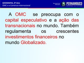 GEOGRAFIA, 2º Ano
OMC e o Comércio Internacional
A OMC se preocupa com o
capital especulativo e a ação das
transnacionais no mundo. Também
regulamenta os crescentes
investimentos financeiros no
mundo Globalizado.
 