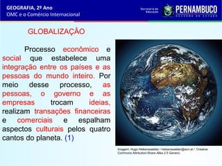 GEOGRAFIA, 2º Ano
OMC e o Comércio Internacional
GLOBALIZAÇÂO
Processo econômico e
social que estabelece uma
integração entre os países e as
pessoas do mundo inteiro. Por
meio desse processo, as
pessoas, o governo e as
empresas trocam ideias,
realizam transações financeiras
e comerciais e espalham
aspectos culturais pelos quatro
cantos do planeta. (1)
Imagem: Hugo Heikenwaelder / heikenwaelder@aon.at / Creative
Commons Attribution-Share Alike 2.5 Generic.
 