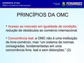 GEOGRAFIA, 2º Ano
OMC e o Comércio Internacional
PRINCÍPIOS DA OMC
• Acesso ao mercado em igualdade de condição:
redução de obstáculos ao comércio internacional.
• Concorrência leal: a OMC não é uma instituição
de livre-comércio, mas “um sistema de normas
consagradas, fundamentadas em uma
concorrência livre, leal e sem distorções.” (2)
 