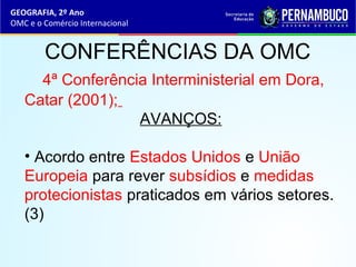 GEOGRAFIA, 2º Ano
OMC e o Comércio Internacional
CONFERÊNCIAS DA OMC
4ª Conferência Interministerial em Dora,
Catar (2001);
AVANÇOS:
• Acordo entre Estados Unidos e União
Europeia para rever subsídios e medidas
protecionistas praticados em vários setores.
(3)
 