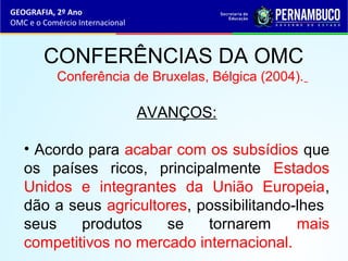 GEOGRAFIA, 2º Ano
OMC e o Comércio Internacional
CONFERÊNCIAS DA OMC
Conferência de Bruxelas, Bélgica (2004).
AVANÇOS:
• Acordo para acabar com os subsídios que
os países ricos, principalmente Estados
Unidos e integrantes da União Europeia,
dão a seus agricultores, possibilitando-lhes
seus produtos se tornarem mais
competitivos no mercado internacional.
 