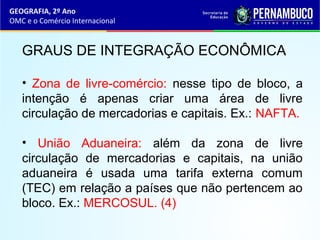 GEOGRAFIA, 2º Ano
OMC e o Comércio Internacional
GRAUS DE INTEGRAÇÃO ECONÔMICA
• Zona de livre-comércio: nesse tipo de bloco, a
intenção é apenas criar uma área de livre
circulação de mercadorias e capitais. Ex.: NAFTA.
• União Aduaneira: além da zona de livre
circulação de mercadorias e capitais, na união
aduaneira é usada uma tarifa externa comum
(TEC) em relação a países que não pertencem ao
bloco. Ex.: MERCOSUL. (4)
 