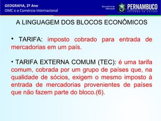 GEOGRAFIA, 2º Ano
OMC e o Comércio Internacional
A LINGUAGEM DOS BLOCOS ECONÔMICOS
• TARIFA: imposto cobrado para entrada de
mercadorias em um país.
• TARIFA EXTERNA COMUM (TEC): é uma tarifa
comum, cobrada por um grupo de países que, na
qualidade de sócios, exigem o mesmo imposto à
entrada de mercadorias provenientes de países
que não fazem parte do bloco.(6).
 