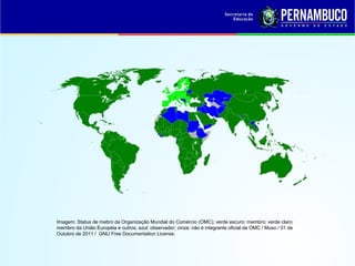 Imagem: Status de mebro da Organização Mundial do Comércio (OMC); verde escuro: membro; verde claro:
membro da União Européia e outros; azul: observador; cinza: não é integrante oficial da OMC / Muso / 01 de
Outubro de 2011 / GNU Free Documentation License.
 