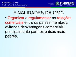 GEOGRAFIA, 2º Ano
OMC e o Comércio Internacional
FINALIDADES DA OMC
• Organizar e regulamentar as relações
comerciais entre os países membros,
evitando desvantagens comerciais,
principalmente para os países mais
pobres.
 