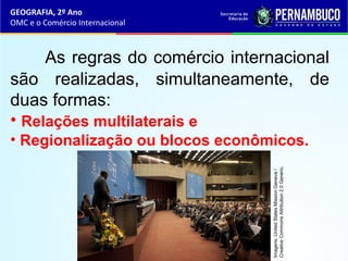 GEOGRAFIA, 2º Ano
OMC e o Comércio Internacional
As regras do comércio internacional
são realizadas, simultaneamente, de
duas formas:
• Relações multilaterais e
• Regionalização ou blocos econômicos.
Imagens:UnitedStatesMissionGeneva/
CreativeCommonsAttribution2.0Generic.
 
