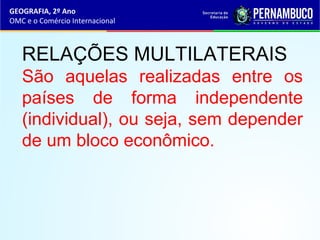 GEOGRAFIA, 2º Ano
OMC e o Comércio Internacional
RELAÇÕES MULTILATERAIS
São aquelas realizadas entre os
países de forma independente
(individual), ou seja, sem depender
de um bloco econômico.
 