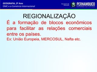 GEOGRAFIA, 2º Ano
OMC e o Comércio Internacional
REGIONALIZAÇÃO
É a formação de blocos econômicos
para facilitar as relações comerciais
entre os países.
Ex: União Europeia, MERCOSUL, Nafta etc.
 