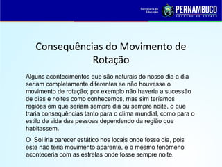 Consequências do Movimento de
Rotação
Alguns acontecimentos que são naturais do nosso dia a dia
seriam completamente diferentes se não houvesse o
movimento de rotação; por exemplo não haveria a sucessão
de dias e noites como conhecemos, mas sim teríamos
regiões em que seriam sempre dia ou sempre noite, o que
traria consequências tanto para o clima mundial, como para o
estilo de vida das pessoas dependendo da região que
habitassem.
O Sol iria parecer estático nos locais onde fosse dia, pois
este não teria movimento aparente, e o mesmo fenômeno
aconteceria com as estrelas onde fosse sempre noite.
 