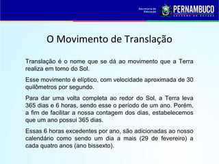 O Movimento de Translação
Translação é o nome que se dá ao movimento que a Terra
realiza em torno do Sol.
Esse movimento é elíptico, com velocidade aproximada de 30
quilômetros por segundo.
Para dar uma volta completa ao redor do Sol, a Terra leva
365 dias e 6 horas, sendo esse o período de um ano. Porém,
a fim de facilitar a nossa contagem dos dias, estabelecemos
que um ano possui 365 dias.
Essas 6 horas excedentes por ano, são adicionadas ao nosso
calendário como sendo um dia a mais (29 de fevereiro) a
cada quatro anos (ano bissexto).
 