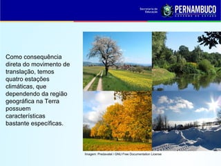 Imagem: Predavatel / GNU Free Documentation License
Como consequência
direta do movimento de
translação, temos
quatro estações
climáticas, que
dependendo da região
geográfica na Terra
possuem
características
bastante específicas.
 