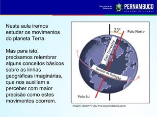 Imagem: MeMoRY / GNU Free Documentation License
Sentido de Rotação
Polo Norte
Polo Sul
EixoTerrestre
Nesta aula iremos
estudar os movimentos
do planeta Terra.
Mas para isto,
precisamos relembrar
alguns conceitos básicos
sobre as linhas
geográficas imaginárias,
que nos auxiliam a
perceber com maior
precisão como estes
movimentos ocorrem.
 