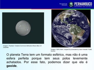 O planeta Terra tem um formato esférico, mas não é uma
esfera perfeita porque tem seus polos levemente
achatados. Por esse fato, podemos dizer que ela é
geoide.
Imagem: GSFC team, cropped & up-sampled by Jason Harwell / Public
Domain
Imagem: Thavlosk / Creative Commons Attribution-Share Alike 3.0
Unported
 