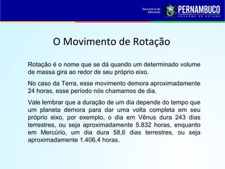 O Movimento de Rotação
Rotação é o nome que se dá quando um determinado volume
de massa gira ao redor de seu próprio eixo.
No caso da Terra, esse movimento demora aproximadamente
24 horas, esse período nós chamamos de dia.
Vale lembrar que a duração de um dia depende do tempo que
um planeta demora para dar uma volta completa em seu
próprio eixo, por exemplo, o dia em Vênus dura 243 dias
terrestres, ou seja aproximadamente 5.832 horas, enquanto
em Mercúrio, um dia dura 58,6 dias terrestres, ou seja
aproximadamente 1.406,4 horas.
 