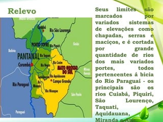 Relevo Seus limites são
marcados por
variados sistemas
de elevações como
chapadas, serras e
maciços, e é cortada
por grande
quantidade de rios
dos mais variados
portes, todos
pertencentes á bicia
do Rio Paraguai - os
principais são os
rios Cuiabá, Piquiri,
São Lourenço,
Taquati,
Aquidauana,
Miranda e Ape.
 