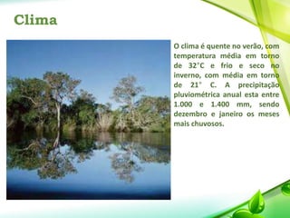 Clima
O clima é quente no verão, com
temperatura média em torno
de 32°C e frio e seco no
inverno, com média em torno
de 21° C. A precipitação
pluviométrica anual esta entre
1.000 e 1.400 mm, sendo
dezembro e janeiro os meses
mais chuvosos.
 