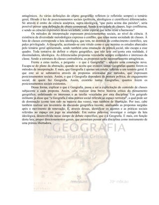 antagônicos. As várias definições do objeto geográfico refletem (e refletirão sempre) o temário 
geral, filtrado à luz de posicionamentos sociais (políticos, ideológicos e científicos) diferenciados. 
Só através d omito da ciência asséptica, supra-ideológica, “que paira acima das paixões”, seria 
possível pensar uma definição de objeto consensual. Sendo a sociedade de classes, logo conflituosa, 
e sendo as ciências expressões dessa sociedade, como esperar que nelas reine a harmonia? 
Os métodos de interpretação expressam posicionamentos sociais, ao nível da ciência. A 
existência da diversidade metodológica expressa o conflito, que reina numa sociedade de classes. À 
luta de classes corresponde a luta ideológica, que tem, no domínio do conhecimento científico, seu 
palco privilegiado. A Geografia, aceitando-se este rótulo como o que nomina os estudos abarcados 
pelo temário geral apresentado, sendo também uma emanação da prática social, não escapa a esse 
quadro. Toda tentativa de definir o objeto geográfico, que não leve em conta esta realidade, é 
dissimuladora, ideológica. As diferenciadas propostas veicularão sempre conteúdos e interesses da 
classe. Sendo a estrutura de classes contraditória, as propostas serão necessariamente antagônicas. 
Frente a estas razões, a pergunta – o que é Geografia? – adquire uma conotação nova. 
Escapa-se do plano da abstração, quando se aceita que existem tantas Geografias quanto forem os 
métodos de interpretação. E mais, que Geografia é apenas um rotulo, referido a um temário geral. E 
que este só se substantiva através de propostas orientadas por métodos, que expressam 
posicionamentos sociais. Assim, o que é Geografia dependerá da postura política, do engajamento 
social, de quem faz Geografia. Assim, existirão tantas Geografias, quantos forem os 
posicionamentos sociais existentes. 
Dessa forma, explicar o que é Geografia, passa a ser a explicitação do conteúdo de classes 
subjacente a cada proposta. Assim, cabe realizar uma breve história crítica do pensamento 
geográfico, enfatizando os interesses e as tarefas veiculadas por esta disciplina. Um geógrafo 
militante já disse que “a Geografia é uma prática social referida ao espaço terrestre”, a qual pode ser 
de dominação (como tem sido na maioria das vezes), mas também de libertação. Por isso, cabe 
também realizar um inventário da discussão geográfica recente, analisando as propostas surgidas 
após o movimento de renovação. E, através dessas, identificar os agentes e as práticas sociais 
referidas ao espaço em jogo na atualidade. Em outras palavras, investigar o estágio da luta 
ideológica, desenvolvida nesse campo de debate específico, que é a Geografia. E mais, em função 
desta luta, propor direcionamentos gerais, que permitam pensar esta disciplina como instrumento de 
uma prática libertadora. 
 