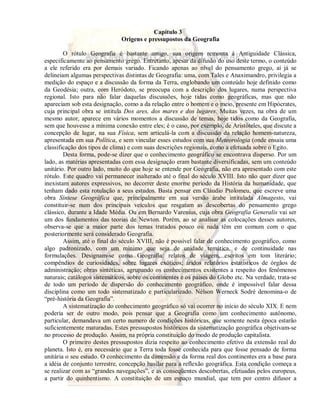 Capítulo 3 
Origens e pressupostos da Geografia 
O rótulo Geografia é bastante antigo, sua origem remonta à Antiguidade Clássica, 
especificamente ao pensamento grego. Entretanto, apesar da difusão do uso deste termo, o conteúdo 
a ele referido era por demais variado. Ficando apenas ao nível do pensamento grego, aí já se 
delineiam algumas perspectivas distintas de Geografia: uma, com Tales e Anaximandro, privilegia a 
medição do espaço e a discussão da forma da Terra, englobando um conteúdo hoje definido como 
da Geodésia; outra, com Heródoto, se preocupa com a descrição dos lugares, numa perspectiva 
regional. Isto para não falar daquelas discussões, hoje tidas como geográficas, mas que não 
apareciam sob esta designação, como a da relação entre o homem e o meio, presente em Hipócrates, 
cuja principal obra se intitula Dos ares, dos mares e dos lugares. Muitas vezes, na obra de um 
mesmo autor, aparece em vários momentos a discussão de temas, hoje tidos como da Geografia, 
sem que houvesse a mínima conexão entre eles; é o caso, por exemplo, de Aristóteles, que discute a 
concepção de lugar, na sua Física, sem articulá-la com a discussão da relação homem-natureza, 
apresentada em sua Política, e sem vincular esses estudos com sua Meteorologia (onde ensaia uma 
classificação dos tipos de clima) e com suas descrições regionais, como a efetuada sobre o Egito. 
Desta forma, pode-se dizer que o conhecimento geográfico se encontrava disperso. Por um 
lado, as matérias apresentadas com essa designação eram bastante diversificadas, sem um conteúdo 
unitário. Por outro lado, muito do que hoje se entende por Geografia, não era apresentado com este 
rótulo. Este quadro vai permanecer inalterado até o final do século XVIII. Isto não quer dizer que 
inexistam autores expressivos, no decorrer deste enorme período da História da humanidade, que 
tenham dado esta rotulação a seus estudos. Basta pensar em Cláudio Ptolomeu, que escreve uma 
obra Síntese Geográfica que, principalmente em sua versão árabe intitulada Almagesto, vai 
constituir-se num dos principais veículos que resgatam as descobertas do pensamento grego 
clássico, durante a Idade Média. Ou em Bernardo Varenius, cuja obra Geografia Generalis vai ser 
um dos fundamentos das teorias de Newton. Porém, ao se analisar as colocações desses autores, 
observa-se que a maior parte dos temas tratados pouco ou nada têm em comum com o que 
posteriormente será considerado Geografia. 
Assim, até o final do século XVIII, não é possível falar de conhecimento geográfico, como 
algo padronizado, com um mínimo que seja de unidade temática, e de continuidade nas 
formulações. Designam-se como Geografia: relatos de viagem, escritos em tom literário; 
compêndios de curiosidades, sobre lugares exóticos; áridos relatórios estatísticos de órgãos de 
administração; obras sintéticas, agrupando os conhecimentos existentes a respeito dos fenômenos 
naturais; catálogos sistemáticos, sobre os continentes e os países do Globo etc. Na verdade, trata-se 
de todo um período de dispersão do conhecimento geográfico, onde é impossível falar dessa 
disciplina como um todo sistematizado e particularizado. Nélson Werneck Sodré denomina-o de 
“pré-história da Geografia”. 
A sistematização do conhecimento geográfico só vai ocorrer no início do século XIX. E nem 
poderia ser de outro modo, pois pensar que a Geografia como um conhecimento autônomo, 
particular, demandava um certo numero de condições históricas, que somente nesta época estarão 
suficientemente maturadas. Estes pressupostos históricos da sistematização geográfica objetivam-se 
no processo de produção. Assim, na própria constituição do modo de produção capitalista. 
O primeiro destes pressupostos dizia respeito ao conhecimento efetivo da extensão real do 
planeta. Isto é, era necessário que a Terra toda fosse conhecida para que fosse pensado de forma 
unitária o seu estudo. O conhecimento da dimensão e da forma real dos continentes era a base para 
a idéia de conjunto terrestre, concepção basilar para a reflexão geográfica. Esta condição começa a 
se realizar com as “grandes navegações”, e as conseqüentes descobertas, efetuadas pelos europeus, 
a partir do quinhentismo. A constituição de um espaço mundial, que tem por centro difusor a 
 