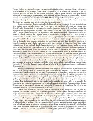 Europa, é elemento destacado do processo de transição do feudalismo para capitalismo. A formação 
deste modo de produção exige a articulação de suas relações a uma escala planetária, o que faz 
expandir sua área de ação das sociedades européias a todo o globo terrestre. Este processo de 
formação de um espaço mundializado, pela primeira vez na História da humanidade, só está 
plenamente constituído em fins do século XIX. O que não quer dizer que, nesta época, todos os 
pontos da Terra já haviam sido visitados, mas que sua existência era conhecida. Havia consciência 
dos contornos gerais da superfície terrestre, das terras existentes. 
Outro pressuposto da sistematização da Geografia era a existência de um repositório de 
informações, sobre variados lugares da Terra. Isto é, que os dados referentes aos pontos mais 
diversificados da superfície já estivessem levantados (com uma margem de confiança razoável) e 
agrupados em alguns grandes arquivos. Tal condição incidia na formação de uma base empírica, 
para a comparação em Geografia. Só a partir daí, seria possível discorrer, com base em evidencias, 
sobre o caráter variável dos lugares, sobre a diversidade da superfície da Terra. Assim, o 
levantamento de realidades locais, em número elevado, aparece como fundamento de uma reflexão 
geográfica sólida. Tal condição vai se substantivando com o próprio avanço do mercantilismo e 
com a formação dos impérios coloniais. A apropriação de um dado território implicava o 
estabelecimento de uma relação mais estreita com os elementos aí existentes, logo, num maior 
conhecimento de sua realidade local. O domínio implicava em ir além do simples conhecimento de 
novas terras, era necessário penetrá-las e criar aí estabelecimentos constantes, enfim apropriá-las. A 
exploração produtiva dos territórios coloniais, com o estabelecimento de atividades econômicas, 
aprofundava ainda mais o conhecimento de suas características. Com o desenvolvimento do 
comércio colonial, os Estados europeus vão incentivar o inventário dos recursos naturais, presentes 
em suas possessões, gerando informações mais sistemáticas, e observações mais cientificas. Assim, 
passou-se dos relatos ocasionais aos levantamentos mais técnicos; das expedições exploradoras às 
expedições científicas. O interesse dos Estados levou ainda à fundação de institutos nas metrópoles, 
que passaram a agrupar o material recolhido, como as sociedades geográficas e os escritórios 
coloniais. A Geografia da primeira metade do século XIX foi, fundamentalmente, a elaboração 
desse material. 
Outro pressuposto para o aparecimento de uma Geografia unitária, residia no aprimoramento 
das técnicas cartográficas, o instrumento por excelência do geógrafo. Era necessário haver 
possibilidade de representação dos fenômenos observados, e da localização dos territórios. Assim, a 
representação gráfica, de modo padronizado e preciso, era um requisito da reflexão geográfica; era 
também uma necessidade posta pela expansão do comércio. O aparecimento de uma economia 
global, que articulava distintas e longínquas partes da Terra, demandava mapas e cartas mais 
precisas. Era fundamental, para a navegação, poder calcular as rotas, saber a orientação das 
correntes e dos ventos predominantes, e a localização correta dos portos. Estas exigências fizeram 
desenvolver o instrumental técnico da cartografia. Finalmente, a descoberta das técnicas de 
impressão, difundiu e popularizou as cartas e os Atlas. 
Todas estas condições materiais, para a sistematização da Geografia, são forjadas no 
processo de avanço e domínio das relações capitalistas. Dizem respeito ao desenvolvimento das 
forças produtivas, subjacente à emergência do novo modo de produção. Entretanto, existe uma outra 
classe de pressupostos, a dos referidos à evolução do pensamento. Estes se substantivam no 
movimento ideológico, engendrado pelo processo de transição do feudalismo ao capitalismo. 
Assim, foram a correspondência, no plano filosófico e científico, das transformações operadas ao 
nível econômico e político. Estes pressupostos implicavam a valorização dos temas geográficos 
pela reflexão da época, a ponto de legitimarem a criação de uma disciplina específica dedicada a 
eles. Estas condições necessárias se expressam nas fontes imediatas do pensamento geográfico, 
naqueles autores e escritos diretamente citados pelos primeiros geógrafos. Assim, estes 
 