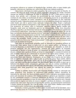 pressupostos referem-se ao conjunto de formulações que, incidindo sobre os temas tratados pela 
geografia, valorizam-nos, legitimam-nos, enfim dotam-nos de uma cidadania acadêmica. 
Uma primeira valorização do temário geográfico vai ocorrer na discussão da Filosofia. As 
correntes filosóficas do século XVIII vão propor explicações abrangentes do mundo; formulam 
sistemas que buscam a compreensão de todos os fenômenos do real. A meta geral de todas as 
escolas, neste período, será a afirmação das possibilidades da razão humana; a aceitação da 
existência de uma ordem, na manifestação de todos os fenômenos, passível de ser apreendida pelo 
entendimento e enunciada em termos sistemáticos; uma fé na viabilidade de uma explicação 
racional do mundo. Esta postura progressista insere-se no movimento de refutação dos resquícios de 
ordem feudal, pois esta se apoiava numa explicação teológica do mundo. Propor a explicação 
racional do mundo implicava deslegitimar a visão religiosa, logo, a ordem social por ela legitimada. 
Esta perspectiva, de explicar todos os fenômenos, englobava também aqueles tratados pela 
Geografia, sendo assim um fundamento geral de sua sistematização. Porém, havia discussões 
filosóficas especificas, que diretamente tratavam de temas geográficos. Os autores que se dedicaram 
à Filosofia do Conhecimento, como Kant ou Liebniz, enfatizaram a questão do espaço. No caso de 
Kant, sem articular esta discussão (posta ao nível da “razão pura”) com aquela por ele efetuada com 
o rótulo explícito de Geografia (posta ao nível da “razão prática”). Outros filósofos, que discutiram 
a Filosofia da História, como Hegel ou Herder, destacaram a questão da influência do meio sobre a 
evolução das sociedades. Herder levanta uma idéia, que será acatada com entusiasmo pelos 
geógrafos, a de ver a Terra como “teatro da humanidade”. Enfim, estas formulações trouxeram uma 
valorização do temário da Geografia. 
Outra fonte da sistematização geográfica pode ser detectada nos pensadores políticos do 
Iluminismo. Estes autores foram os porta-vozes do novo regime político, os ideólogos das 
revoluções burguesas, os propositores da organização institucional, que interessava ao modo de 
produção emergente. Em suas argumentações, passaram por temas próprios da Geografia, 
notadamente ao discutir as formas de poder e de organização do Estado. Rousseau, por exemplo, 
discutiu a relação entre a gestão do Estado, as formas de representação e a extensão do território de 
uma sociedade. Dizia ele que a democracia só era possível nas nações pouco extensas, e que os 
Estados de grandes dimensões territoriais tendiam necessariamente a formas de governo 
autocráticas. Outro autor iluminista, Montesquieu, em sua célebre obra O espírito das leis, dedica 
todo um capítulo à discussão sobre a ação do meio no caráter dos povos. Nesse sentido, elabora 
teses profundamente deterministas, como a de que os povos que habitam regiões montanhosas 
teriam uma índole pacífica (pois contariam com uma proteção natural do meio), ao passo que os 
habitantes da planície seriam naturalmente guerreiros (em face da contínua possibilidade de 
invasões propiciada pelo relevo plano). De todo modo, estas discussões vieram enriquecer a posição 
desfrutada pelos temas geográficos; suas citações são comuns nos trabalhos dos primeiros 
geógrafos. 
Também os trabalhos desenvolvidos pela Economia Política atuaram na valorização dos 
temas geográficos. Esta disciplina foi responsável pelas primeiras análises sistemáticas de 
fenômenos da vida social. Seu desenvolvimento precoce se deve às próprias necessidades práticas 
postas pelo incremento do comércio e das relações econômicas em geral, que impunham a criação 
de uma contabilidade racional e a ordenação padronizada das finanças. Os economistas políticos 
discutiram questões geográficas, ao tratar de temas como a produtividade natural do solo; a dotação 
diferenciada dos lugares, em termos de recursos minerais; o problema da distância, o do aumento 
populacional, entre outros. Suas teorias divulgaram estas questões, que posteriormente constituiriam 
o temário clássico da Geografia. Daí o fato de autores, como Adam Smith e Malthus serem citados 
com freqüência pelos sistematizadores do conhecimento geográfico. 
Finalmente, o temário geográfico vai obter o pleno reconhecimento de sua autoridade, com o 
aparecimento das teorias do Evolucionismo. Estas, contemporâneas da sistematização da geografia, 
 