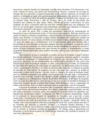 forneceram o patamar imediato da legitimação cientifica dessa disciplina. O Evolucionismo, visto 
como conjunto de teorias, que partem das formulações de Darwin e Lamarck, dá um lugar de 
destaque, em sua explicação, ao papel desempenhado pelas condições ambientes; na evolução das 
espécies, a adaptação ao meio seria um dos processos fundamentais. São inúmeras as alusões a 
Darwin e Lamarck, nas obras dos primeiros geógrafos. Também um discípulo deste, Haeckel, vai 
ser bastante citado; desenvolveu a idéia de Ecologia, isto é, do estudo da inter-relação dos 
elementos que coabitam um dado espaço. Dada a difusão das teorias evolucionistas, no meio 
acadêmico da época, a Geografia nelas teve uma base científica sólida para suas indagações. Tal 
fonte foi, em grande parte, responsável pela metodologia naturalista, que impregnou as propostas 
dos primeiros geógrafos e que passou, como herança, aos seus sucessores. 
Ao início do século XIX, a malha dos pressupostos históricos da sistematização da 
Geografia já estava suficientemente tecida. A Terra estava toda conhecida. A Europa articulava um 
espaço de relações econômicas mundializado, o desenvolvimento do comércio punha em contato os 
lugares mais distantes. O colonizador europeu detinha informações dos pontos mais variados da 
superfície terrestre. As representações do Globo estavam desenvolvidas e difundidas pelo uso cada 
vez maior dos mapas, que se multiplicavam. A fé na razão humana, posta pela Filosofia, abria a 
possibilidade de uma explicação racional para qualquer fenômeno da realidade. As bases da ciência 
moderna já estavam assentadas. As ciências naturais haviam constituído um cabedal de conceitos e 
teorias, do qual a Geografia lançaria mão, para formular seu método. E, principalmente, os temas 
geográficos estavam legitimados como questões relevantes, sobre as quais cabia dirigir indagações 
científicas. 
Estas condições haviam se constituído no próprio processo de formação, avanço e domínio 
das relações capitalistas. Tal processo realiza tanto os pressupostos materiais, quanto os vinculados 
à evolução do pensamento. A sistematização da Geografia, sua colocação como uma ciência 
particular e autônoma, foi um desdobramento das transformações operadas na vida social, pela 
emergência do modo de produção capitalista. E, mais, a Geografia foi, na verdade, um instrumento 
da etapa final deste processo de consolidação do capitalismo, em determinados países da Europa. 
Assim, os pressupostos históricos e as fontes da sistematização geográfica se forjaram no período 
da transição, na “fase heróica” da burguesia, em que esta classe agia e pensava no sentido de 
transformar a ordem social existente. Sua luta, contra os resquícios do modo de produção feudal, 
dava um conteúdo progressista à sua prática e ao seu pensamento. Por outro lado, a sistematização 
geográfica, em si mesma, ocorria já num momento de pleno domínio das relações capitalistas, em 
que a burguesia já se sedimentara no controle dos Estados. Deste modo, a efetivação da Geografia, 
como um corpo de conhecimentos sistematizado ocorria já no período da decadência ideológica do 
pensamento burguês, em que a prática dessa classe, então dominante, visava a manutenção da 
ordem social existente. Este é um dado fundamental para se compreender o que foi a Geografia. 
O processo de transição do feudalismo para o capitalismo manifestou-se a nível continental 
na Europa. Porém, não de forma homogênea. Ao contrário, obedecendo a particularidades, em cada 
país onde se apresentou. Existiram, assim, vias singulares de desenvolvimento do capitalismo, que 
engendraram manifestações ímpares. A Geografia será filha de uma destas singularidades. Aquela 
da via particular do desenvolvimento do capitalismo na Alemanha, sem a qual não se pode 
compreender a sistematização da Geografia. Os autores considerados os pais da Geografia, aqueles 
que estabelecem uma linha de continuidade nesta disciplina, são alemães – Humboldt e Ritter. Na 
verdade, todo o eixo principal da elaboração geográfica, no século XIX, estará sediado neste país. É 
da Alemanha que aparecem os primeiros institutos e as primeiras cátedras dedicadas a esta 
disciplina; é de lá que vêm as primeiras teorias e as primeiras propostas metodológicas; enfim, é lá 
que se formam as primeiras correntes de pensamento. Tal relação, entre o aparecimento da 
Geografia e a via do desenvolvimento do capitalismo na Alemanha, não é gratuita ou aleatória. Por 
esta razão, cabe discuti-la. 
 