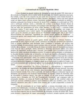 Capítulo 4 
A sistematização da Geografia: Humboldt e Ritter 
A especificidade da situação histórica da Alemanha, no início do século XIX, época que se 
dá a eclosão da Geografia, está no caráter tardio da penetração das relações capitalistas nesse país. 
Na verdade, o país não existe enquanto tal, pois ainda não se constituiu como Estado Nacional. A 
Alemanha de então é um aglomerado de feudos (ducados, principados, reinos) cuja única ligação 
reside em alguns traços culturais comuns. Inexistente qualquer unidade econômica ou política, a 
primeira começando a se formar no decorrer do século XIX, a segunda só se efetivando em 1870, 
com a unificação nacional. Assim, a Alemanha não conhece a monarquia absoluta (forma de 
governo própria do período de transição), nem qualquer outro tipo de governo centralizado. O poder 
está nas mãos dos proprietários de terras, sendo absoluto e a nível local – a estrutura feudal 
permanece intacta. É neste quadro que as relações capitalistas vão penetrar, sem romper (ao 
contrário, conciliando) com a ordem vigente. Tal penetração vai produzir um arranjo singular, 
aquilo que já foi chamado por alguns autores de “feudalismo modernizado”. Isto é, um relativo 
desenvolvimento do capitalismo, engendrado por agentes sociais próprios do feudalismo – a 
aristocracia agrária; uma transformação econômica, que se opera sem alterar a estrutura do poder 
existente. 
O capitalismo penetra no quadro agrário alemão sem alterar a estrutura fundiária. A 
propriedade da terra, origem de todo o poder, permanece nas mãos dos elementos pré-capitalistas. 
Estes se tornam capitalistas, pela destinação dada à produção: o latifúndio, que possuía uma 
economia fechada, de autoconsumo, passa a produzir para um mercado. Entretanto, as relações de 
trabalho não se alteram - a servidão (forma de relação de trabalho típica do feudalismo) permanece 
como base de toda a produção. Assim, mesclam-se elementos tipicamente feudais com outros 
próprios do capitalismo: produção para o mercado, com trabalho servil. O comércio local não se 
desenvolve, sendo a produção destinada ao exterior. O comércio entre as unidades, os principados e 
os ducados alemães, também não se intensifica, em função das barreiras alfandegárias existentes 
entre eles. Em função disso, pouco se desenvolvem as cidades, e também a classe que lhes é própria 
– a burguesia. Esta, pulverizada e débil, é na verdade uma pequena burguesia local; não consegue 
impor seus interesses, como suas congêneres francesa ou inglesa. Não ocorre, na Alemanha, uma 
revolução democrático-burguesa. A burguesia alemã só se desenvolverá à sombra do Estado, e de 
um Estado comandado pela aristocracia agrária. Este é o quadro da Alemanha, na virada do século 
XVIII. 
A própria sedimentação das relações capitalistas e, principalmente, o expansionismo 
napoleônico, vão acender nas classes dominantes alemãs a idéia da unificação nacional. Esta meta 
passa a ser, a partir de um certo momento, uma necessidade para a própria continuidade do 
desenvolvimento alemão. Este se havia acelerado, em função do bloqueio continental imposto por 
Bonaparte, que propiciou uma incipiente industrialização em algumas cidades da Alemanha, além 
de incrementar o comércio interno. Este ideal de unidade vai ter suam primeira manifestação 
concreta com a formação, em 1815, da “Confederação Germânica”, que congregou todos os 
principados alemães e os reinos da Áustria e da Prússia. Apesar de não constituir ainda uma 
unificação nacional, estabeleceu maiores laços econômicos entre seus membros, com o fim dos 
impostos aduaneiros entre eles. É dentro desta situação que se pode compreender a eclosão da 
Geografia. 
A falta da constituição de um Estado nacional, a extrema diversidade entre os vários 
membros da Confederação, a ausência de relações duráveis entre eles, a inexistência de um ponto 
de convergência das relações econômicas – todos estes aspectos conferem à discussão geográfica 
uma relevância especial, para as classes dominantes da Alemanha, no início do século XIX. Temas 
como domínio e organização do espaço, apropriação do território, variação regional, entre outros, 
 