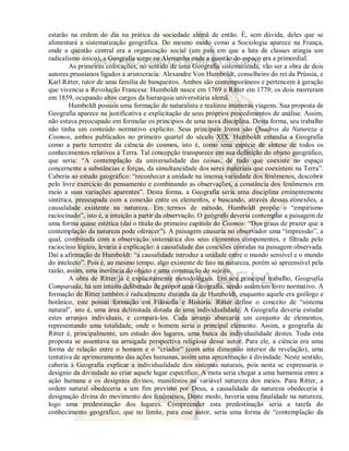 estarão na ordem do dia na prática da sociedade alemã de então. É, sem dúvida, deles que se 
alimentará a sistematização geográfica. Do mesmo modo como a Sociologia aparece na França, 
onde a questão central era a organização social (um país em que a luta de classes atingia um 
radicalismo único), a Geografia surge na Alemanha onde a questão do espaço era a primordial. 
As primeiras colocações, no sentido de uma Geografia sistematizada, vão ser a obra de dois 
autores prussianos ligados à aristocracia: Alexandre Von Humboldt, conselheiro do rei da Prússia, e 
Karl Ritter, tutor de uma família de banqueiros. Ambos são contemporâneos e pertencem à geração 
que vivencia a Revolução Francesa: Humboldt nasce em 1769 e Ritter em 1779; os dois morreram 
em 1859, ocupando altos cargos da hierarquia universitária alemã. 
Humboldt possuía uma formação de naturalista e realizou inúmeras viagens. Sua proposta de 
Geografia aparece na justificativa e explicitação de seus próprios procedimentos de análise. Assim, 
não estava preocupado em formular os princípios de uma nova disciplina. Desta forma, seu trabalho 
não tinha um conteúdo normativo explícito. Seus principais livros são Quadros da Natureza e 
Cosmos, ambos publicados no primeiro quartel do século XIX. Humboldt entendia a Geografia 
como a parte terrestre da ciência do cosmos, isto é, como uma espécie de síntese de todos os 
conhecimentos relativos à Terra. Tal concepção transparece em sua definição do objeto geográfico, 
que seria: “A contemplação da universalidade das coisas, de tudo que coexiste no espaço 
concernente a substâncias e forças, da simultaneidade dos seres materiais que coexistem na Terra”. 
Caberia ao estudo geográfico: “reconhecer a unidade na imensa variedade dos fenômenos, descobrir 
pelo livre exercício do pensamento e combinando as observações, a constância dos fenômenos em 
meio a suas variações aparentes”. Desta forma, a Geografia seria uma disciplina eminentemente 
sintética, preocupada com a conexão entre os elementos, e buscando, através dessas conexões, a 
causalidade existente na natureza. Em termos de método, Humboldt propõe o “empirismo 
raciocinado”, isto é, a intuição a partir da observação. O geógrafo deveria contemplar a paisagem de 
uma forma quase estética (daí o título do primeiro capítulo do Cosmos: “Dos graus de prazer que a 
contemplação da natureza pode oferecer”). A paisagem causaria no observador uma “impressão”, a 
qual, combinada com a observação sistemática dos seus elementos componentes, e filtrada pelo 
raciocínio lógico, levaria à explicação: à causalidade das conexões contidas na paisagem observada. 
Daí a afirmação de Humboldt: “a causalidade introduz a unidade entre o mundo sensível e o mundo 
do intelecto”. Pois é, ao mesmo tempo, algo existente de fato na natureza, porém só apreensível pela 
razão, assim, uma inerência do objeto e uma construção do sujeito. 
A obra de Ritter já é explicitamente metodológica. Em seu principal trabalho, Geografia 
Comparada, há um intuito deliberado de propor uma Geografia, sendo assim um livro normativo. A 
formação de Ritter também é radicalmente distinda da de Humboldt, enquanto aquele era geólogo e 
botânico, este possui formação em Filosofia e História. Ritter define o conceito de “sistema 
natural”, isto é, uma área delimitada dotada de uma individualidade. A Geografia deveria estudar 
estes arranjos individuais, e compará-los. Cada arranjo abarcaria um conjunto de elementos, 
representando uma totalidade, onde o homem seria o principal elemento. Assim, a geografia de 
Ritter é, principalmente, um estudo dos lugares, uma busca da individualidade destes. Toda esta 
proposta se assentava na arraigada perspectiva religiosa desse autor. Para ele, a ciência era uma 
forma de relação entre o homem e o “criador” (com uma dimensão interior de revelação), uma 
tentativa de aprimoramento das ações humanas, assim uma aproximação à divindade. Neste sentido, 
caberia à Geografia explicar a individualidade dos sistemas naturais, pois nesta se expressaria o 
desígnio da divindade ao criar aquele lugar específico. A meta seria chegar a uma harmonia entre a 
ação humana e os desígnios divinos, manifestos na variável natureza dos meios. Para Ritter, a 
ordem natural obedeceria a um fim previsto por Deus, a causalidade da natureza obedeceria à 
designação divina do movimento dos fenômenos. Deste modo, haveria uma finalidade na natureza, 
logo uma predestinação dos lugares. Compreender esta predestinação seria a tarefa do 
conhecimento geográfico, que no limite, para esse autor, seria uma forma de “contemplação da 
 