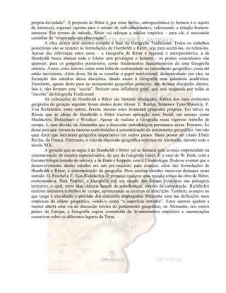 própria divindade”. A proposta de Ritter é, por estas razões, antropocêntrica (o homem é o sujeito 
da natureza), regional (aponta para o estudo de individualidades), valorizando a relação homem-natureza. 
Em termos de método, Ritter vai reforçar a análise empírica – para ele, é necessário 
caminhar de “observação em observação”. 
A obra destes dois autores compõe a base da Geografia Tradicional. Todos os trabalhos 
posteriores vão se remeter às formulações de Humboldt e Ritter, seja para aceitá-las, ou refutá-las. 
Apesar das diferenças entre estas – a Geografia de Ritter é regional e antropocêntrica, a de 
Humboldt busca abarcar todo o Globo sem privilegiar o homem – os pontos coincidentes vão 
aparecer, para os geógrafos posteriores, como fundamentos inquestionáveis de uma Geografia 
unitária. Assim, estes autores criam uma linha de continuidade no pensamento geográfico, coisa até 
então inexistente. Além disso, há de se ressaltar o papel institucional, desempenhado por eles, na 
formação das cátedras dessa disciplina, dando assim à Geografia uma cidadania acadêmica. 
Entretanto, apesar deste peso no pensamento geográfico posterior, não deixam discípulos diretos. 
Isto é, não formam uma “escola”. Deixam uma influência geral, que será resgatada por todas as 
“escolas” da Geografia Tradicional. 
As colocações de Humboldt e Ritter são bastante divulgadas. Vários dos mais eminentes 
geógrafos da geração seguinte foram alunos deste último: E. Reclus, Semenov Tyan-Shanskiy, F. 
Von Richthofen, entre outros. Porém, mesmo estes formulam propostas próprias. Foi talvez na 
Rússia que as idéias de Humboldt e Ritter tiveram aplicação mais literal, em autores como 
Mushketov, Dokuchaev e Woiekov. Apesar de realizar a Geografia russa vigoroso trabalho de 
campo, é, sem dúvida, na Alemanha que a discussão metodológica permanece acesa. Portanto, foi 
desse país que vieram as maiores contribuições à sistematização do pensamento geográfico. Isto não 
quer dizer que inexistam geógrafos importantes em outros países. Basta pensar no citado Elisée 
Reclus, da França. Entretanto, o eixo da discussão geográfica continua na Alemanha, durante todo o 
século XIX. 
A geração que se segue à de Humboldt e Ritter vai se destacar pelo avanço empreendido na 
sistematização de estudos especializados, do que da Geografia Geral. É o caso de W. Penk, com a 
Geomorfologia (estudo do relevo), e de Hann e Koppen, com a Climatologia. Pode-se aventar que o 
desenvolvimento destes estudos era um pré-requisito para avançar, além das formulações de 
Humboldt e Ritter, a sistematização da geografia. Dois autores alemães merecem destaque neste 
sentido: O. Peschel e F. Von Richthofen. O primeiro realizou uma revisão crítica da obra de Ritter, 
contestando-a. Para Peschel, a Geografia era um estudo das formas existentes nas paisagens 
terrestres, o qual, entre elas, deveria buscar as semelhanças, através da comparação. Richthofen 
realizou inúmeros trabalhos de campo, aprimorando as técnicas de descrição. Também, avançou no 
que tange à elucidação e precisão dos conceitos empregados. Propunha uma das definições mais 
empíricas do objeto geográfico, vendo-o como “a superfície terrestre”. Estes autores ajudam a 
manter aberta uma via de discussão teórica do pensamento geográfico, na Alemanha; nos outros 
países da Europa, a Geografia seguia constituída de levantamentos empíricos e enumerações 
exaustivas sobre os diferentes lugares da Terra. 
 