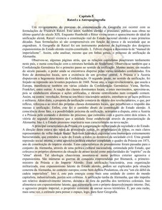 Capítulo 5 
Ratzel e a Antropogeografia 
Um revigoramento do processo de sistematização da Geografia vai ocorrer com as 
formulações de Friedrich Ratzel. Este autor, também alemão e prussiano, publica suas obras no 
último quartel do século XIX. Enquanto Humboldt e Ritter vivenciaram o aparecimento do ideal de 
unificação alemã, Ratzel vivencia a constituição real do Estado nacional alemão e suas primeiras 
décadas. Suas formulações só são compreensíveis em função da época e da sociedade que as 
engendram. A Geografia de Ratzel foi um instrumento poderoso de legitimação dos desígnios 
expansionistas do Estado alemão recém-constituído. L. Febvre chegou a denominá-la de “manual de 
imperialismo”. Assim, cabe analisar, mesmo que em linhas gerais, o processo de unificação da 
Alemanha. 
Observou-se, algumas páginas atrás, que as relações capitalistas penetraram tardiamente 
neste país, e numa conciliação com a estrutura herdada do feudalismo. Observou-se também que a 
Confederação Germânica foi o primeiro passo no sentido da unificação. Mesmo assim, em meados 
do século passado, o poder ainda se encontrava disperso pelas várias unidades confederadas. Era 
fruto de dominações locais, sem a existência de um governo central. A Prússia e a Áustria 
disputavam a hegemonia dentro da Confederação. O segundo passo, no sentido da unificação, foi 
forjado na repressão aos levantes populares de 1848. Nesse ano, a vaga revolucionária, que assola a 
Europa, manifesta-se também em várias cidades da Confederação Germânica: Viena, Berlim, 
Frankfurt, entre outras. A reação das classes dominantes locais, a estes movimentos, aproxima-as, 
pois se estabelecem alianças e ações unificadas, e mesmo centralizadas num comando comum. 
Assim, na contra –revolução, forma-se um bloco reacionário unitário, estreitam-se os laços políticos 
e militares. Além disto, a proposta da unificação constava do ideário dos revolucionários, o que, por 
reflexo, reforçou-a ao nível das próprias classes dominantes locais, que perceberam o respaldo das 
massas à unificação. Enfim, este foi o caminho direto da constituição do Estado alemão. A 
consciência desse fato, e a possibilidade próxima da unificação, acirraram a disputa, entre a Áustria 
e a Prússia pelo comando e domínio do processo, que culminou com a guerra entre dois reinos. A 
vitória do segundo determinou que a unidade fosse estabelecida através da prussianização da 
Alemanha. Isto é, o Estado prussiano imprimiria suas características na nova nação. 
A principal característica da Prússia era a organização militarizada da sociedade e do Estado. 
A direção deste estava nas mãos da aristocracia junker, os proprietários de terras, os mais claros 
representantes da velha ordem feudal. Sob essa liderança, erguia-se uma monarquia extremamente 
burocratizada, que estendeu a ação do Estado a todos os domínios da sociedade civil. Uma grande 
repressão social interna, e uma agressiva política exterior completam o quadro da Prússia em 1871, 
ano de constituição do império alemão. Estas características do prussianismo foram passadas para o 
conjunto da Alemanha, através de uma política cultural nacionalista, estimulada pelo Estado, que 
colocava os próprios elementos da situação de atraso social como peculiaridades do “espírito” ou da 
“alma” alemã. Tal ideologia chauvinista assentava-se numa política exterior agressiva e 
expansionista. São inúmeras as guerras de conquista empreendidas por Bismarck, o primeiro-ministro 
da Prússia e do Império Alemão. Essa unificação reacionária, essa organização 
militarizada, esse expansionismo latente do Estado alemão, podem ser explicados pela situação 
concreta da Alemanha, no contexto europeu; como bem definiu Poulantzas, ela era “um elo débil da 
cadeia imperialista”. Isto é, este país emergia como mais uma unidade do centro do mundo 
capitalista, industrializada, porém sem colônias. A unificação tardia da Alemanha, que não impediu 
um relativo desenvolvimento interno, deixou-a de fora da partilha dos territórios coloniais. Isto 
alimentava um expansionismo latente, que aumentaria com o próprio desenvolvimento interno. Daí, 
o agressivo projeto imperial, o propósito constante de anexar novos territórios. E, por esta razão, 
mais uma vez, o estímulo para pensar o espaço, logo, para fazer Geografia. 
 