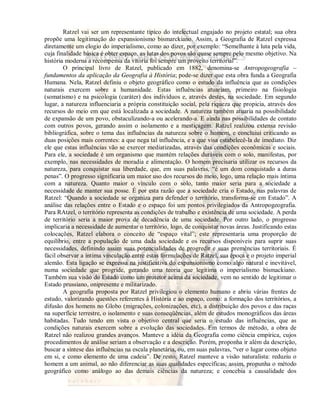 Ratzel vai ser um representante típico do intelectual engajado no projeto estatal; sua obra 
propõe uma legitimação do expansionismo bismarckiano. Assim, a Geografia de Ratzel expressa 
diretamente um elogio do imperialismo, como ao dizer, por exemplo: “Semelhante à luta pela vida, 
cuja finalidade básica é obter espaço, as lutas dos povos são quase sempre pelo mesmo objetivo. Na 
história moderna a recompensa da vitória foi sempre um proveito territorial”. 
O principal livro de Ratzel, publicado em 1882, denomina-se Antropogeografia – 
fundamentos da aplicação da Geografia à História; pode-se dizer que esta obra funda a Geografia 
Humana. Nela, Ratzel definiu o objeto geográfico como o estudo da influência que as condições 
naturais exercem sobre a humanidade. Estas influências atuariam, primeiro na fisiologia 
(somatismo) e na psicologia (caráter) dos indivíduos e, através destes, na sociedade. Em segundo 
lugar, a natureza influenciaria a própria constituição social, pela riqueza que propicia, através dos 
recursos do meio em que está localizada a sociedade. A natureza também atuaria na possibilidade 
de expansão de um povo, obstaculizando-a ou acelerando-a. E ainda nas possibilidades de contato 
com outros povos, gerando assim o isolamento e a mestiçagem. Ratzel realizou extensa revisão 
bibliográfica, sobre o tema das influências da natureza sobre o homem, e concluiui criticando as 
duas posições mais correntes: a que nega tal influência, e a que visa estabelecê-la de imediato. Diz 
ele que estas influências vão se exercer mediatizadas, através das condições econômicas e sociais. 
Para ele, a sociedade é um organismo que mantém relações duráveis com o solo, manifestas, por 
exemplo, nas necessidades de moradia e alimentação. O homem precisaria utilizar os recursos da 
natureza, para conquistar sua liberdade, que, em suas palavras, “é um dom conquistado a duras 
penas”. O progresso significaria um maior uso dos recursos do meio, logo, uma relação mais íntima 
com a natureza. Quanto maior o vínculo com o solo, tanto maior seria para a sociedade a 
necessidade de manter sua posse. É por esta razão que a sociedade cria o Estado, nas palavras de 
Ratzel: “Quando a sociedade se organiza para defender o território, transforma-se em Estado”. A 
análise das relações entre o Estado e o espaço foi um pontos privilegiados da Antropogeografia. 
Para RAtzel, o território representa as condições de trabalho e existência de uma sociedade. A perda 
de território seria a maior prova de decadência de uma sociedade. Por outro lado, o progresso 
implicaria a necessidade de aumentar o território, logo, de conquistar novas áreas. Justificando estas 
colocações, Ratzel elabora o conceito de “espaço vital”; este representaria uma proporção de 
equilíbrio, entre a população de uma dada sociedade e os recursos disponíveis para suprir suas 
necessidades, definindo assim suas potencialidades de progredir e suas premências territoriais. É 
fácil observar a íntima vinculação entre estas formulações de Ratzel, sua época e o projeto imperial 
alemão. Esta ligação se expressa na justificativa do expansionismo como algo natural e inevitável, 
numa sociedade que progride, gerando uma teoria que legitima o imperialismo bismackiano. 
Também sua visão do Estado como um protetor acima da sociedade, vem no sentido de legitimar o 
Estado prussiano, onipresente e militarizado. 
A geografia proposta por Ratzel privilegiou o elemento humano e abriu várias frentes de 
estudo, valorizando questões referentes à História e ao espaço, como: a formação dos territórios, a 
difusão dos homens no Globo (migrações, colonizações, etc), a distribuição dos povos e das raças 
na superfície terrestre, o isolamento e suas conseqüências, além de estudos monográficos das áreas 
habitadas. Tudo tendo em vista o objetivo central que seria o estudo das influências, que as 
condições naturais exercem sobre a evolução das sociedades. Em termos de método, a obra de 
Ratzel não realizou grandes avanços. Manteve a idéia da Geografia como ciência empírica, cujos 
procedimentos de análise seriam a observação e a descrição. Porém, proponha ir além da descrição, 
buscar a síntese das influências na escala planetária, ou, em suas palavras, “ver o lugar como objeto 
em si, e como elemento de uma cadeia”. De resto, Ratzel manteve a visão naturalista: reduziu o 
homem a um animal, ao não diferenciar as suas qualidades específicas; assim, propunha o método 
geográfico como análogo ao das demais ciências da natureza; e concebia a causalidade dos 
 
