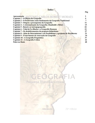 Índice 
Pág 
Apresentação 3 
Capitulo 1 - O Objeto da Geografia 4 
Capitulo 2 - O Positivismo como fundamento da Geografia Tradicional 7 
Capítulo 3 - Origens e pressupostos da Geografia 11 
Capítulo 4 - A sistematização da Geografia: Humboldt e Ritter 15 
Capítulo 5 - Ratzel e a Antropogeografia 18 
Capítulo 6 - Vidal de La Blache e a Geografia Humana 22 
Capítulo 7 - Os desdobramentos da proposta lablachiana 27 
Capítulo 8 - Além do Determinismo e do Possibilismo: a proposta de Hartshorne 31 
Capítulo 9 - O movimento de renovação da Geografia 34 
Capítulo 10 - A Geografia Pragmática 37 
Capítulo 11 - A Geografia Crítica 42 
Palavras finais 48 
 