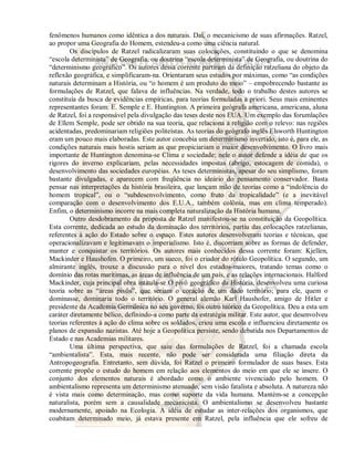fenômenos humanos como idêntica a dos naturais. Daí, o mecanicismo de suas afirmações. Ratzel, 
ao propor uma Geografia do Homem, estendeu-a como uma ciência natural. 
Os discípulos de Ratzel radicalizaram suas colocações, constituindo o que se denomina 
“escola determinista” de Geografia, ou doutrina “escola determinista” de Geografia, ou doutrina do 
“determinismo geográfico”. Os autores dessa corrente partiram da definição ratzeliana do objeto da 
reflexão geográfica, e simplificaram-na. Orientaram seus estudos por máximas, como “as condições 
naturais determinam a História, ou “o homem é um produto do meio” – empobrecendo bastante as 
formulações de Ratzel, que falava de influências. Na verdade, todo o trabalho destes autores se 
constituía da busca de evidências empíricas, para teorias formuladas a priori. Seus mais eminentes 
representantes foram: E. Semple e E. Huntington. A primeira geógrafa americana, americana, aluna 
de Ratzel, foi a responsável pela divulgação das teses deste nos EUA. Um exemplo das forumlações 
de Ellem Semple, pode ser obtido na sua teoria, que relaciona a religião com o relevo: nas regiões 
acidentadas, predominariam religiões politeístas. As teorias do geógrafo inglês Elsworth Huntington 
eram um pouco mais elaboradas. Este autor concebia um determinismo invertido, isto é, para ele, as 
condições naturais mais hostis seriam as que propiciariam o maior desenvolvimento. O livro mais 
importante de Huntington denomina-se Clima e sociedade; nele o autor defende a idéia de que os 
rigores do inverno explicariam, pelas necessidades impostas (abrigo, estocagem de comida), o 
desenvolvimento das sociedades européias. As teses deterministas, apesar do seu simplismo, foram 
bastante divulgadas, e aparecem com freqüência no ideário do pensamento conservador. Basta 
pensar nas interpretações da história brasileira, que lançam mão de teorias como a “indolência do 
homem tropical”, ou o “subdesenvolvimento, como fruto da tropicalidade” (e a inevitável 
comparação com o desenvolvimento dos E.U.A., também colônia, mas em clima temperado). 
Enfim, o determinismo incorre na mais completa naturalização da História humana. 
Outro desdobramento da proposta de Ratzel manifestou-se na constituição da Geopolítica. 
Esta corrente, dedicada ao estudo da dominação dos territórios, partiu das colocações ratzelianas, 
referentes à ação do Estado sobre o espaço. Estes autores desenvolveram teorias e técnicas, que 
operacionalizavam e legitimavam o imperialismo. Isto é, discorriam sobre as formas de defender, 
manter e conquistar os territórios. Os autores mais conhecidos dessa corrente foram: Kjellen, 
Mackinder e Haushofen. O primeiro, um sueco, foi o criador do rótulo Geopolítica. O segundo, um 
almirante inglês, trouxe a discussão para o nível dos estados-maiores, tratando temas como o 
domínio das rotas marítimas, as áreas de influência de um país, e as relações internacionais. Halford 
Mackinder, cuja principal obra intitula-se O pivô geográfico da História, desenvolveu uma curiosa 
teoria sobre as “áreas pivôs”, que seriam o coração de um dado território; para ele, quem o 
dominasse, dominaria todo o território. O general alemão Karl Haushofer, amigo de Hitler e 
presidente da Academia Germânica no seu governo, foi outro teórico da Geopolítica. Deu a esta um 
caráter diretamente bélico, definindo-a como parte da estratégia militar. Este autor, que desenvolveu 
teorias referentes à ação do clima sobre os soldados, criou uma escola e influenciou diretamente os 
planos de expansão nazistas. Até hoje a Geopolítica persiste, sendo debatida nos Departamentos de 
Estado e nas Academias militares. 
Uma última perspectiva, que saiu das formulações de Ratzel, foi a chamada escola 
“ambientalista”. Esta, mais recente, não pode ser considerada uma filiação direta da 
Antropogeografia. Entretanto, sem dúvida, foi Ratzel o primeiro formulador de suas bases. Esta 
corrente propõe o estudo do homem em relação aos elementos do meio em que ele se insere. O 
conjunto dos elementos naturais é abordado como o ambiente vivenciado pelo homem. O 
ambientalismo representa um determinismo atenuado, sem visão fatalista e absoluta. A natureza não 
é vista mais como determinação, mas como suporte da vida humana. Mantém-se a concepção 
naturalista, porém sem a causalidade mecanicista. O ambientalismo se desenvolveu bastante 
modernamente, apoiado na Ecologia. A idéia de estudar as inter-relações dos organismos, que 
coabitam determinado meio, já estava presente em Ratzel, pela influência que ele sofreu de 
 
