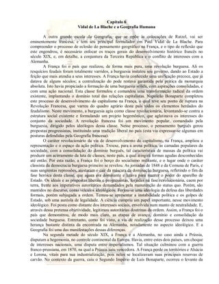 Capítulo 6 
Vidal de La Blache e a Geografia Humana 
A outra grande escola da Geografia, que se opõe às colocações de Ratzel, vai ser 
eminentemente francesa, e tem seu principal formulador em Paul Vidal de La Blache. Para 
compreender o processo de eclosão do pensamento geográfico na França, e o tipo de reflexão que 
este engendrou, é necessário enfocar os traços gerais do desenvolvimento histórico francês no 
século XIX, e, em detalhe, a conjuntura da Terceira República e o conflito de interesses com a 
Alemanha. 
A França foi o país que realizou, de forma mais pura, uma revolução burguesa. Ali os 
resquícios feudais foram totalmente varridos, a burguesia instalou seu governo, dando ao Estado a 
feição que mais atendia a seus interesses. A França havia conhecido uma unificação precoce, que já 
datava de alguns séculos; a centralização do pode restava garantida pela prática da monarquia 
absoluta. Isto havia propiciado a formação de uma burguesia sólida, com aspirações consolidadas, e 
com uma ação nacional. Esta classe formulou e comandou uma transformação radical da ordem 
existente, implantando o domínio total das relações capitalistas. Napoleão Bonaparte completou 
este processo de desenvolvimento do capitalismo na França, o qual teve seu ponto de ruptura na 
Revolução Francesa, que varreu do quadro agrário deste país todos os elementos herdados do 
feudalismo. Neste movimento, a burguesia agiu como classe revolucionária, levantando-se contra a 
estrutura social existente e formulando um projeto hegemônico, que aglutinava os interesses do 
conjunto da sociedade. A revolução francesa foi um movimento popular, comandado pela 
burguesia, dirigido pelos ideólogos dessa classe. Nesse processo, o pensamento burguês gerou 
propostas progressistas, instituindo uma tradição liberal no país (esta via expressar-se algumas em 
posturas defendidas pela Geografia francesa). 
O caráter revolucionário da via de desenvolvimento do capitalismo, na França, ampliou a 
representação e o espaço da ação política. Trouxe, para a arena política, as camadas populares da 
sociedade, com a consolidação do domínio burguês, tal característica de massas da política vai 
produzir um acirramento da luta de classes, neste país, a qual atingirá formas agudas desconhecidas 
até então. Por esta razão, a França foi o berço do socialismo militante, e o lugar onde o caráter 
classista da democracia burguesa primeiro se revelou. As jornadas de 1848 e da Comuna de Paris, e 
suas sangrentas repressões, atestaram o cair da máscara da dominação burguesa, refletindo o fim da 
fase heróica desta classe, que agora era dominante e lutava para manter o poder do aparelho de 
Estado. Os ideais e as propostas liberais e progressistas, forjadas na fase revolucionária, caem por 
terra, frente aos imperativos autoritários demandados pela manutenção do status quo. Porém, são 
mantidos no discurso, como veículos ideológicos. Forjou-se uma ideologia da defesa das liberdades 
formais, porém subjugada a ordem. Tentou-se apresentar a instabilidade política e os golpes de 
Estado, sob uma auréola de legalidade. A ciência cumpriu um papel importante, nesse movimento 
ideológico. Foi posta como distante dos interesses sociais, envolvida num manto de neutralidade. E, 
através dessa pretensa objetividade, legitimou autoritárias doutrinas da ordem. Assim, a França foi o 
país que demonstrou, de modo mais claro, as etapas de avanço, domínio e consolidação da 
sociedade burguesa. Entretanto, como foi visto, a via de realização desse processo deixou uma 
herança bastante distinta da encontrada na Alemanha, notadamente no aspecto ideológico. E a 
Geografia foi uma das manifestações dessas diferenças. 
Na segunda metade do século XIX, a França e a Alemanha, no caso ainda a Prússia, 
disputam a hegemonia, no controle continental da Europa. Havia, entre estes dois países, um choque 
de interesses nacionais, uma disputa entre imperialismos. Tal situação culminou com a guerra 
franco-prussiana, em 1870, na qual a Prússia saiu vencedora. A França perde os territórios e Alsácia 
e Lorena, vitais para sua industrialização, pois neles se localizavam suas principais reservas de 
carvão. No contexto da guerra, caiu o Segundo Império de Luís Bonaparte, ocorreu o levante da 
 