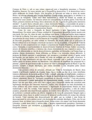 Comuna de Paris, e, sob as suas ruínas, ergueu-se, com o beneplácito prussiano, a Terceira 
República francesa. Foi nesse período que a Geografia se desenvolveu. E se desenvolveu com o 
apoio deliberado do Estado francês. Esta disciplina foi colocada em todas as séries do ensino 
básico, na reforma efetuada pela Terceira República. Foram criadas, nessa época, as cátedras e os 
institutos de Geografia. Todos estes fatos demonstram o intuito do Estado no sentido de 
desenvolver esses estudos. Tal interesse advém de conseqüências da própria guerra. Uma frase de 
Thiers, primeiro-ministro da França, bem o demonstra; diz ele: “a guerra foi ganha pelos instrutores 
alemães”. A guerra havia colocado para a classe dominante francesa, a necessidade de pensar o 
espaço, de fazer uma Geografia que deslegitimasse a reflexão geográfica alemã e, ao mesmo tempo, 
fornecesse fundamentos para o expansionismo francês. 
Como foi visto, a Geografia de Ratzel legitimava a ação imperialista do Estado 
Bismarckiano. Era mister, para a França, combatê-la. O pensamento geográfico francês nasceu com 
esta tarefa. Por isso, foi, antes de tudo, um diálogo com Ratzel. O principal artífice desta empresa 
foi Vidal de La Blache. Este autor, que publicou suas obras nas últimas décadas do século passado e 
nas primeiras do atual, fundou a escola francesa de Geografia e, mais, deslocou para este país o eixo 
da discussão geográfica, até então sediado na Alemanha. Do mesmo modo que as colocações de 
Ratzel embasavam-se na situação concreta de sua época e de sua sociedade, a Geografia de Vidal de 
La Blache só será compreensível em relação à conjuntura da Terceira República, ao antagonismo 
com a Alemanha, e à particularidade do desenvolvimento histórico da França. Ambos veicularam, 
através do discurso científico, o interesse das classes dominantes de seus respectivos países. Por 
terem sido diferenciadas as vias de desenvolvimento capitalista, na Alemanha e na França (logo, as 
próprias classes dominantes), foram diferentes as formas e os conteúdos desses discursos. A 
proposta de Ratzel exprimia o autoritarismo, que permeava a sociedade alemã; o agente social 
privilegiado, em sua análise, era o Estado, tal como na realidade que este autor vivenciava. A 
proposta de Vidal manifestava um tom mais liberal, consoante com a evolução francesa, e sua 
análise partiu do homem abstrato do liberalismo. Esta diferença de tonalidade das propostas foi o 
patamar , a partir do qual foram tecidas as críticas de Vidal à Antropogeografia de Ratzel. E que lhe 
permitiu cumprir a função ideológica, que estava destinada a esta disciplina pelas classes 
dominantes francesas. 
Uma primeira crítica de princípio, efetuada por Vidal às formulações de Ratzel, dizia 
respeito à politização explícita do discurso deste. Isto é, incidia no fato de as teses ratzelianas 
tratarem abertamente de questões políticas. Vidal, vestindo uma capa de objetividade, condenou a 
vinculação entre o pensamento geográfico e a defesa de interesses políticos imediatos, brandindo o 
clássico argumento liberal da “necessária neutralidade do discurso científico”. Com esta postura, 
atacou diretamente o caráter apologético do expansionismo alemão, contido nas formulações de 
Ratzel. Isto não quer dizer, como será visto a seguir, que a Geografia vidalina não veiculasse uma 
legitimação ideológica dos interesses franceses. Apenas, esta vinculação era mais dissimulada, os 
temas políticos não eram tratados diretamente, a legitimação do imperialismo francês era mais 
mediatizada e sutil. Na verdade, Vidal imprimiu, no pensamento geográfico, o mito da ciência 
asséptica, propondo uma despolitização aparente do temário dessa disciplina. Este posicionamento, 
de acobertar o conteúdo político da ciência, originou-se do recuo do pensamento burguês (após a 
sedimentação dessa classe no poder) temeroso do potencial revolucionário do avanço das ciências 
do homem. Vidal reproduz esta dessocialização do saber, que na verdade é uma forma de 
descomprometê-lo com a prática social e de dissimular seu conteúdo ideológico. Efim, este foi um 
primeiro front, no debate com a Geografia alemã. Temas como o do espaço vital foram duramente 
criticados, a partir desta ótica, e, através deles, o próprio expansionismo germânico. Entretanto, a 
Geografia francesa que esconjurou a Geopolítica vai criar uma especialização denominada 
Geografia Colonial. 
 