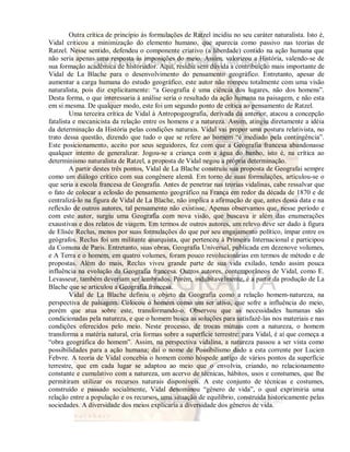 Outra crítica de princípio às formulações de Ratzel incidiu no seu caráter naturalista. Isto é, 
Vidal criticou a minimização do elemento humano, que aparecia como passivo nas teorias de 
Ratzel. Nesse sentido, defendeu o componente criativo (a liberdade) contido na ação humana que 
não seria apenas uma resposta às imposições do meio. Assim, valorizou a História, valendo-se de 
sua formação acadêmica de historiador. Aqui, residiu sem dúvida a contribuição mais importante de 
Vidal de La Blache para o desenvolvimento do pensamento geográfico. Entretanto, apesar de 
aumentar a carga humana do estudo geográfico, este autor não rompeu totalmente com uma visão 
naturalista, pois diz explicitamente: “a Geografia é uma ciência dos lugares, não dos homens”. 
Desta forma, o que interessaria à análise seria o resultado da ação humana na paisagem, e não esta 
em si mesma. De qualquer modo, este foi um segundo ponto de crítica ao pensamento de Ratzel. 
Uma terceira crítica de Vidal à Antropogeografia, derivada da anterior, atacou a concepção 
fatalista e mecanicista da relação entre os homens e a natureza. Assim, atingiu diretamente a idéia 
da determinação da História pelas condições naturais. Vidal vai propor uma postura relativista, no 
trato dessa questão, dizendo que tudo o que se refere ao homem “é mediado pela contingência”. 
Este posicionamento, aceito por seus seguidores, fez com que a Geografia francesa abandonasse 
qualquer intento de generalizar. Jogou-se a criança com a água do banho, isto é, na crítica ao 
determinismo naturalista de Ratzel, a proposta de Vidal negou a própria determinação. 
A partir destes três pontos, Vidal de La Blache construiu sua proposta de Geografai sempre 
como um diálogo crítico com sua congênere alemã. Em torno de suas formulações, articulou-se o 
que seria a escola francesa de Geografia. Antes de penetrar nas teorias vidalinas, cabe ressalvar que 
o fato de colocar a eclosão do pensamento geográfico na França em redor da década de 1870 e de 
centralizá-lo na figura de Vidal de La Blache, não implica a afirmação de que, antes dessa data e na 
reflexão de outros autores, tal pensamento não existisse. Apenas observamos que, nesse período e 
com este autor, surgiu uma Geografia com nova visão, que buscava ir além das enumerações 
exaustivas e dos relatos de viagem. Em termos de outros autores, um relevo deve ser dado à figura 
de Elisée Reclus, menos por suas formulações do que por seu engajamento político, ímpar entre os 
geógrafos. Reclus foi um militante anarquista, que pertenceu à Primeira Internacional e participou 
da Comuna de Paris. Entretanto, suas obras, Geografia Universal, publicada em dezenove volumes, 
e A Terra e o homem, em quatro volumes, foram pouco revolucionárias em termos de método e de 
propostas. Além do mais, Reclus viveu grande parte de sua vida exilado, tendo assim pouca 
influência na evolução da Geografia francesa. Outros autores, contemporâneos de Vidal, como E. 
Levasseur, também deveriam ser lembrados. Porém, indubitavelmente, é a partir da produção de La 
Blache que se articulou a Geografia francesa. 
Vidal de La Blache definiu o objeto da Geografia como a relação homem-natureza, na 
perspectiva de paisagem. Colocou o homem como um ser ativo, que sofre a influência do meio, 
porém que atua sobre este, transformando-o. Observou que as necessidades humanas são 
condicionadas pela natureza, e que o homem busca as soluções para satisfazê-las nos materiais e nas 
condições oferecidos pelo meio. Neste processo, de trocas mútuas com a natureza, o homem 
transforma a matéria natural, cria formas sobre a superfície terrestre: para Vidal, é aí que começa a 
“obra geográfica do homem”. Assim, na perspectiva vidalina, a natureza passou a ser vista como 
possibilidades para a ação humana; daí o nome de Possibilismo dado a esta corrente por Lucien 
Febvre. A teoria de Vidal concebia o homem como hóspede antigo de vários pontos da superfície 
terrestre, que em cada lugar se adaptou ao meio que o envolvia, criando, no relacionamento 
constante e cumulativo com a natureza, um acervo de técnicas, hábitos, usos e constumes, que lhe 
permitiram utilizar os recursos naturais disponíveis. A este conjunto de técnicas e costumes, 
construído e passado socialmente, Vidal denominou “gênero de vida”, o qual exprimiria uma 
relação entre a população e os recursos, uma situação de equilíbrio, construída historicamente pelas 
sociedades. A diversidade dos meios explicaria a diversidade dos gêneros de vida. 
 