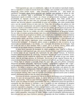 Vidal argumenta que, uma vez estabelecido, o gênero de vida tenderia à reprodução simples, 
isto é, a reproduzir-se sempre da mesma forma (por exemplo, uma sociedade com escassos recursos 
disponíveis, criaria normas sociais – tabus alimentares, infanticídio, etc. – para manter seu 
equilíbrio). Entretanto, alguns fatores poderiam agir, impondo uma mudança no gênero de vida. 
Relaciona em primeiro lugar a possibilidade de exaurimento dos recursos existentes; isto 
impulsionaria aquela sociedade a migrar, ou a buscar um aprimoramento tecnológico, quando a 
possibilidade de migração estivesse restrita por barreiras naturais. Para Vidal, quando uma 
sociedade migrava para um meio mais rico, possuindo um gênero de vida forjado em condições 
naturais mas adversas, adquiria a possibilidade de gerar um excedente, pela maior produtividade 
com o uso das mesmas técnicas no meio mais rico. Outro fator de mudança dos gêneros de vida 
seria o crescimento populacional; este poderia impulsionar a sociedade à busca de novas técnicas, 
ou levá-a a dividir a comunidade existente e a criar um novo núcleo, gerando assim um processo de 
colonização. Finalmente, o contato com outros gêneros de vida, foi destacado por Vidal como um 
fator de mudança. Para ele, na verdade, este seria o elemento fundamental do progresso humano. 
Em sua visão, os contatos gerariam arranjos mais ricos, pela incorporação de novos hábitos e novas 
técnicas. Os pontos de convergência (as cidades, por exemplo) das comunidades seriam verdadeiras 
“oficinas de civilização”. Assim, os gêneros de vida se difundiriam pelo Globo, num processo de 
enriquecimento mútuo, que levaria inexoravelmente ao fim dos localismos. A área abrangida por 
um gênero de vida comum, englobando várias comunidades, Vidal de La Blache denominou 
“domínios de vicilização”. À Geografia caberia estudar os generosa de vida, os motivos de sua 
manutenção ou transformação, e sua difusão, com a formação dos domínios de civilização. Tudo 
isto tendo em vista as obras humanas sobre o espaço, isto é, as formas visíveis, criadas pelas 
sociedades, na sua relação histórica e cumulativa com os diferentes meios naturais. 
Já nessa breve exposição da concepção do objeto geográfico, para Vidal de La Blache, é 
possível observar o sutil argumento que, num mesmo discurso, critica o expansionismo germânico, 
ao mesmo tempo em que resguarda uma legitimação da ação colonial francesa. As fronteiras 
européias definiriam domínios de civilização, solidamente firmados por séculos de história. Assim, 
qualquer tentativa de não respeitá-las significaria uma agressão, na medida em que estes limites 
seriam fruto de um longo processo de civilização. Note-se que a ação imperial francesa não se 
concentrava na Europa; era principalmente um expansionismo colonial, que tinha por espaço a Ásia 
e a África. Aqui se criticava a expansão alemã. Por outro lado, estes dois últimos continentes 
abrigariam sociedades estagnadas, imersas no localismo, “comunidades vegetando lado a lado”, 
sem perspectivas de desenvolvimento. Aqui, o contato seria necessário, para romper este equilíbrio 
primitivo. Ao definir o progresso como fruto de relações entre sociedades com gêneros de vida 
diferentes, num processo enriquecedor, Vidal de La Blache abriu a possibilidade de falar da “missão 
civilizadora do europeu na África”. E, assim, legitimar a ação colonialista francesa. Dessa forma, 
uma legitimação indireta, onde o tema da expansão e do domínio territorial (assim como os demais 
assuntos diretamente políticos) não são sequer mencionados. 
Em termos de método, a proposta de Vidal de La Blache não rompeu com as formulações de 
Ratzel, foi antes um prosseguimento destas. As únicas diferenças residiram naqueles pontos de 
princípio já discutidos. Vidal era mais relativista, negando a idéia de causalidade e determinação de 
Ratzel; assim seu enfoque era menos generalizador. De resto, o fundamento positivista aproxima as 
concepções dos dois autores, e, vinculado a este, a aceitação de uma metodologia de pesquisa 
oriunda das ciências naturais. Vidal, mais do que Ratzel, hostilizou o pensamento abstrato e o 
raciocínio especulativo, propondo o método empírico-indutivo, pelos quais só se formulam juízos a 
partir dos dados da observação direta, considera-se a realidade como o mundo dos sentidos, limita-se 
a explicação aos elementos e processos visíveis. La Blache propôs o seguinte encaminhamento 
para a análise geográfica: observação de campo, indução a partir da paisagem, particularização da 
área enfocada (em seus traços históricos naturais), comparação das áreas estudadas e do material 
 