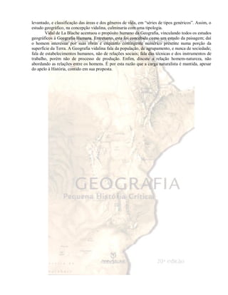 levantado, e classificação das áreas e dos gêneros de vida, em “séries de tipos genéricos”. Assim, o 
estudo geográfico, na concepção vidalina, culminaria com uma tipologia. 
Vidal de La Blache acentuou o propósito humano da Geografia, vinculando todos os estudos 
geográficos à Geografia Humana. Entretanto, esta foi concebida como um estudo da paisagem; daí 
o homem interessar por suas obras e enquanto contingente numérico presente numa porção da 
superfície da Terra. A Geografia vidalina fala da população, de agrupamento, e nunca de sociedade; 
fala de estabelecimentos humanos, não de relações sociais; fala das técnicas e dos instrumentos de 
trabalho, porém não de processo de produção. Enfim, discute a relação homem-natureza, não 
abordando as relações entre os homens. É por esta razão que a carga naturalista é mantida, apesar 
do apelo à História, contido em sua proposta. 
 