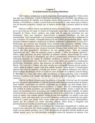 Capítulo 7 
Os desdobramentos da proposta lablachiana 
Vidal fundou a corrente que se tornou majoritária no pensamento geográfico. Pode-se dizer 
que, após suas formulações, o núcleo central dessa disciplina estava constituído. Sua influência nos 
geógrafos posteriores foi múltipla, seus discípulos diretos foram numerosos. La Blache criou uma 
doutrina, o Possibilismo, e fundou a escola francesa de Geografia. E, mais, trouxe para a França o 
eixo da discussão geográfica, situação que se manteve durante todo o primeiro quartel do século 
atual. 
Vidal de La Blache formou uma plêiade de ilustres discípulos diretos, articulando, em redor 
de si e da revista por ele criada, os Annales de Géographie, quase todas as cátedras e institutos de 
Geografia da França. Assim, catalisou uma ampla rede de pesquisas, orientadas por suas 
formulações. Estes seus seguidores desenvolveram a proposta lablachiana, em toda sua 
potencialidade. Todos incorporando-a em formulações próprias, porém mantendo o fundamental de 
suas colocações. Na verdade, a Geografia francesa foi um contínuo desdobramento destas. Alguns 
discípulos tentaram completar a proposta de La Blache, assumindo-a integralmente; é o caso de E. 
Demartonne, que escreveu uma Geografia Física orientada pelas colocações vidalinas. Outros, 
tomaram seus fundamentos e desenvolveram propostas próprias de definição do objeto. Foi o caso 
de J. Brunhes, que escreveu uma volumosa Geografia Humana, onde propõe uma “classificação 
positiva dos fatos geográficos”, dividindo-os em três grandes grupos: “fatos da ocupação 
improdutiva do solo”, “fatos da conquista vegetal e animal”, e “fatos da ocupação destrutiva”. 
Outros, ainda, enfocaram um ponto específico da proposta vidalina, desenvolvendo um estudo 
específico. Foi o caso de A. Demangeon, que relevou a problemática econômica, enfatizando as 
instalações humanas, em relação às atividades produtivas e elaborou o conceito de “meio 
geográfico”, diferenciando-o do “meio físico”. Houve ainda autores, que aceitaram os fundamentos 
possibilistas, formulando, porém, suas propostas em polêmica com algumas colocações de La 
Blache. Foi o caso de C. Vallaux; este autor entendia que a Geografia Humana deveria estudar o 
“quarto estado da matéria”, aquele criado pelo trabalho humano, e assim discutir “a transformação 
aparente das coisas da superfície realizada pelo homem”; suas maiores diferenças com Vidal se 
deram no plano metodológico. Poder-se-ia falar de outros discípulos de La Blache, como H. Baulig, 
R. Blanchard ou J. Sion, entre outros; cada um enfatizou um tema específico, como a Geografia 
Histórica, o comércio e as relações internacionais. Entretanto, não cabe aqui fazer uma exposição 
exaustiva. 
Vidal de La Blache planejou uma obra coletiva, a Geografia Universal, que foi executada 
por seus discípulos, aproximando-os. Cada um escreveu sobre uma determinada porção do planeta. 
Neste trabalho, explicitaram um conceito vislumbrado por La Blache, que seria tomado como o 
balizamento central da Geografia francesa posterior – a “região”. Esta era a denominação dada a 
uma unidade de análise geográfica, que exprimiria o espaço terrestre. Assim, a região não seria 
apenas um instrumento teórico de pesquisa, mas também um dado da própria realidade. As regiões 
existiriam de fato, e caberia ao geógrafo delimitá-las, descrevê-las e explicá-las. A região seria uma 
escala de análise, uma unidade espacial, dotada de uma individualidade, em relação a suas áreas 
limítrofes. Assim, pela observação, seria possível estabelecer a dimensão territorial de uma região, 
localizá-la e traçar seus limites. Estes seriam dados pela ocorrência de traços diferenciadores, 
aqueles que lhe conferem um caráter individual, singular. Dessa forma, a Geografia seria 
prioritariamente um trabalho de identificação das relações do Globo. 
A noção de região originou-se na Geologia. Foi trazida para a Geografia por L. Gallois, que 
escreveu uma importante obra Regiões naturais e nomes de lugares. Gallois ainda compreendia a 
região em seu sentido geológico, isto é, como uma parcela da superfície terrestre dotada de uma 
unidade natural, com a sua individualidade estabelecida através de elementos da natureza. Com 
 
