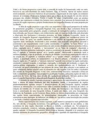 Vidal, e de forma progressiva a partir dele, o conceito de região foi humanizado; cada vez mais, 
buscava-se sua individualidade nos dados humanos, logo, na história. Apesar de muitos autores 
terem associado, os processos históricos de povoamento e organização de uma região, às condições 
naturais aí existentes. Poder-se-ia inclusive dizer que a busca de tal vínculo foi um dos móveis 
principais dos estudos efetuados. Porém, a região foi sendo compreendida como um produto 
histórico, que expressaria a relação dos homens com a natureza. Este processo de historicização do 
conceito de região expressou o próprio fortalecimento da Geografia Humana, tal como proposta por 
La Blache. 
A idéia de região propiciou o que viria a ser majoritária e mais usual perspectiva de análise 
do pensamento geográfico: a Geografia Regional. Esta, sem dúvida a mais costumeira forma de 
estudo empreendida pelos geógrafos, propõe a realização de monografias, análises circunscritas à 
área enfocada, que buscam chegar a um conhecimento cada vez mais profundo dela, pela descrição 
e observação dos fenômenos e elementos presentes, no limite tendendo à exaustão. Assim, os 
estudos da Geografia Regional esquadrinhavam o Globo, gerando um considerável acervo de 
análises locais. No geral, tais estudos obedeciam a um modelo de exposição, que propunha os 
seguintes itens: Introdução, localizando a área estudada, com projeções cartográficas nacional e 
continental e um enquadramento zonal e pelas coordenadas; 1º capítulo: “as bases físicas” ou o 
“quadro físico”, enumerando as características de cada um dos elementos naturais presentes (relevo, 
clima, vegetação etc.); 2º capítulo: o “povoamento” ou as “fases da ocupação”, discutindo a 
formação histórica (primeiras explorações, atrativos econômicos no passado, fundação das cidades 
etc); 3º capítulo: a “estrutura agrária” ou o “quadro agrário”, descrevendo a população rural, a 
estrutura fundiária, o tipo de produção, as relações de trabalho, a tecnologia empregada no cultivo e 
na criação etc.; 4º capítulo: a “estrutura urbana” ou o “quadro urbano”, analisando a rede de 
cidades, a população urbana, os equipamentos e as funções urbanas, a hierarquia das cidades 
daquela região etc.; 5º capítulo: a “estrutura industrial” (quando esta existisse na região analisada), 
estudando o pessoal ocupado, a tecnologia empregada, a destinação da produção, a origem das 
matérias-primas empregadas, o número e tamanho dos estabelecimentos etc. E finalmente a 
Conclusão, em geral constituída por um conjunto de cartas, cada uma referente a um capítulo, as 
quais sobrepostas dariam relações entre os elementos da vida regional. Este foi então o receituário 
dos estudos de Geografia Regional. Como visto, eminentemente descritivo, mantendo a tônica de 
todo o pensamento geográfico. Esta perspectiva se difundiu bastante, enfocando regiões de todos os 
quadrantes da Terra. Até hoje, estes estudos são regularmente realizados. Por isso, pode-se dizer 
que a Geografia Regional foi o principal desdobramento da proposta vidalina. 
O acúmulo de estudos regionais propiciou o aparecimento de especializações, que tentavam 
fazer a síntese de certos elementos por eles levantados. Assim, o levantamento de regiões 
predominantemente agrárias ensejou o desenvolvimento de uma Geografia Agrária, tentando 
sintetizar as informações e as características sobre a estrutura fundiária, as técnicas de cultivo, as 
relações de trabalho etc. O estudo das redes de cidade, das hierarquias e das funções citadinas, 
levou à constituição de uma Geografia Urbana. E assim por diante, com uma Geografia das 
Indústrias, da População, ou do Comércio. Desta forma, as sínteses empreendidas por comparação 
das regiões foram especializadas. As generalizações, obedecendo às prescrições de Vidal, 
orientaram-se para tipologias: de indústrias, de cidades etc. Isto levou a uma setorização dos estudos 
e, no limite, a análises regionais especializadas. 
Destas especializações dos estudos regionais, a que manteve a perspectiva mais globalizante 
foi, sem dúvida, a Geografia Econômica. Esta privilegiou, como objeto de sua análise, a vida 
econômica de uma região, discutindo os fluxos, o trabalho, a produção etc. Tal perspectiva 
articulava população, comércio, indústria, agricultura, transportes, enfim, variados elementos do 
quadro regional. A Geografia Econômica desenvolveu-se bastante, chegando a se constituir num 
domínio autônomo do pensamento geográfico, diferenciado e igualado em importância à Geografia 
 