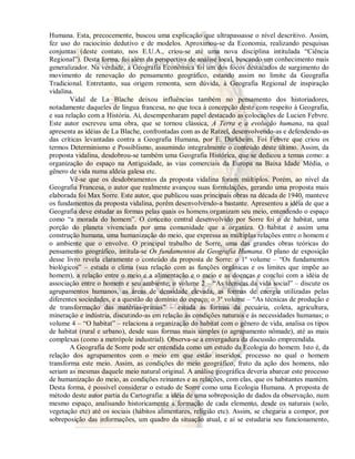 Humana. Esta, precocemente, buscou uma explicação que ultrapassasse o nível descritivo. Assim, 
fez uso do raciocínio dedutivo e de modelos. Aproximou-se da Economia, realizando pesquisas 
conjuntas (deste contato, nos E.U.A., criou-se até uma nova disciplina intitulada “Ciência 
Regional”). Desta forma, foi além da perspectiva de análise local, buscando um conhecimento mais 
generalizador. Na verdade, a Geografia Econômica foi um dos focos destacados de surgimento do 
movimento de renovação do pensamento geográfico, estando assim no limite da Geografia 
Tradicional. Entretanto, sua origem remonta, sem dúvida, à Geografia Regional de inspiração 
vidalina.V 
idal de La Blache deixou influências também no pensamento dos historiadores, 
notadamente daqueles de língua francesa, no que toca à concepção deste com respeito à Geografia, 
e sua relação com a História. Aí, desempenharam papel destacado as colocações de Lucien Febvre. 
Este autor escreveu uma obra, que se tornou clássica, A Terra e a evolução humana, na qual 
apresenta as idéias de La Blache, confrontadas com as de Ratzel, desenvolvendo-as e defendendo-as 
das críticas levantadas contra a Geografia Humana, por E. Durkheim. Foi Febvre que criou os 
termos Determinismo e Possiblismo, assumindo integralmente o conteúdo deste último. Assim, da 
proposta vidalina, desdobrou-se também uma Geografia Histórica, que se dedicou a temas como: a 
organização do espaço na Antiguidade, as vias comerciais da Europa na Baixa Idade Média, o 
gênero de vida numa aldeia galesa etc. 
Vê-se que os desdobramentos da proposta vidalina foram múltiplos. Porém, ao nível da 
Geografia Francesa, o autor que realmente avançou suas formulações, gerando uma proposta mais 
elaborada foiMax Sorre. Este autor, que publicou suas principais obras na década de 1940, manteve 
os fundamentos da proposta vidalina, porém desenvolvendo-a bastante. Apresentou a idéia de que a 
Geografia deve estudar as formas pelas quais os homens organizam seu meio, entendendo o espaço 
como “a morada do homem”. O conceito central desenvolvido por Sorre foi o de habitat, uma 
porção do planeta vivenciada por uma comunidade que a organiza. O habitat é assim uma 
construção humana, uma humanização do meio, que expressa as múltiplas relações entre o homem e 
o ambiente que o envolve. O principal trabalho de Sorre, uma das grandes obras teóricas do 
pensamento geográfico, intitula-se Os fundamentos da Geografia Humana. O plano de exposição 
desse livro revela claramente o conteúdo da proposta de Sorre: o 1º volume – “Os fundamentos 
biológicos” – estuda o clima (sua relação com as funções orgânicas e os limites que impõe ao 
homem), a relação entre o meio e a alimentação e o meio e as doenças e conclui com a idéia de 
associação entre o homem e seu ambiente; o volume 2 – “As técnicas da vida social” – discute os 
agrupamentos humanos, as áreas de densidade elevada, as formas de energia utilizadas pelas 
diferentes sociedades, e a questão do domínio do espaço; o 3º volume – “As técnicas de produção e 
de transformação das matérias-primas” – estuda as formas da pecuária, coleta, agricultura, 
mineração e indústria, discutindo-as em relação às condições naturais e às necessidades humanas; o 
volume 4 – “O habitat” – relaciona a organização do habitat com o gênero de vida, analisa os tipos 
de habitat (rural e urbano), desde suas formas mais simples (o agrupamento nômade), até as mais 
complexas (como a metrópole industrial). Observa-se a envergadura da discussão empreendida. 
A Geografia de Sorre pode ser entendida como um estudo da Ecologia do homem. Isto é, da 
relação dos agrupamentos com o meio em que estão inseridos, processo no qual o homem 
transforma este meio. Assim, as condições do meio geográfico, fruto da ação dos homens, não 
seriam as mesmas daquele meio natural original. A análise geográfica deveria abarcar este processo 
de humanização do meio, as condições reinantes e as relações, com elas, que os habitantes mantém. 
Desta forma, é possível considerar o estudo de Sorre como uma Ecologia Humana. A proposta de 
método deste autor partia da Cartografia: a idéia de uma sobreposição de dados da observação, num 
mesmo espaço, analisando historicamente a formação de cada elemento, desde os naturais (solo, 
vegetação etc) até os sociais (hábitos alimentares, religião etc). Assim, se chegaria a compor, por 
sobreposição das informações, um quadro da situação atual, e aí se estudaria seu funcionamento, 
 